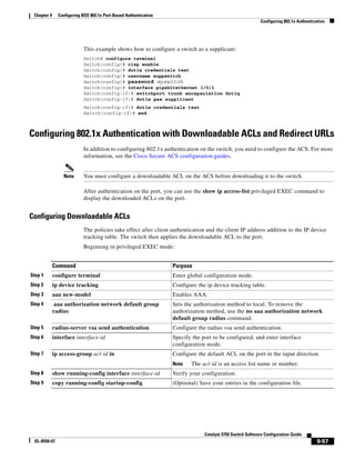 9-57
Catalyst 3750 Switch Software Configuration Guide
OL-8550-07
Chapter 9 Configuring IEEE 802.1x Port-Based Authentication
Configuring 802.1x Authentication
This example shows how to configure a switch as a supplicant:
Switch# configure terminal
Switch(config)# cisp enable
Switch(config)# dot1x credentials test
Switch(config)# username suppswitch
Switch(config)# password myswitch
Switch(config)# interface gigabitethernet 1/0/1
Switch(config-if)# switchport trunk encapsulation dot1q
Switch(config-if)# dot1x pae supplicant
Switch(config-if)# dot1x credentials test
Switch(config-if)# end
Configuring 802.1x Authentication with Downloadable ACLs and Redirect URLs
In addition to configuring 802.1x authentication on the switch, you need to configure the ACS. For more
information, see the Cisco Secure ACS configuration guides.
Note You must configure a downloadable ACL on the ACS before downloading it to the switch.
After authentication on the port, you can use the show ip access-list privileged EXEC command to
display the downloaded ACLs on the port.
Configuring Downloadable ACLs
The policies take effect after client authentication and the client IP address addition to the IP device
tracking table. The switch then applies the downloadable ACL to the port.
Beginning in privileged EXEC mode:
Command Purpose
Step 1 configure terminal Enter global configuration mode.
Step 2 ip device tracking Configure the ip device tracking table.
Step 3 aaa new-model Enables AAA.
Step 4 aaa authorization network default group
radius
Sets the authorization method to local. To remove the
authorization method, use the no aaa authorization network
default group radius command.
Step 5 radius-server vsa send authentication Configure the radius vsa send authentication.
Step 6 interface interface-id Specify the port to be configured, and enter interface
configuration mode.
Step 7 ip access-group acl-id in Configure the default ACL on the port in the input direction.
Note The acl-id is an access list name or number.
Step 8 show running-config interface interface-id Verify your configuration.
Step 9 copy running-config startup-config (Optional) Save your entries in the configuration file.
 