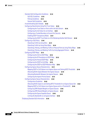 Contents
xxvi
Catalyst 2960 Switch Software Configuration Guide
OL-8603-06
Standard QoS Configuration Guidelines 32-32
QoS ACL Guidelines 32-32
Policing Guidelines 32-32
General QoS Guidelines 32-33
A switchEnabling QoS Globally 32-33
Configuring Classification Using Port Trust States 32-33
Configuring the Trust State on Ports within the QoS Domain 32-34
Configuring the CoS Value for an Interface 32-35
Configuring a Trusted Boundary to Ensure Port Security 32-36
Enabling DSCP Transparency Mode 32-37
Configuring the DSCP Trust State on a Port Bordering Another QoS Domain 32-38
Configuring a QoS Policy 32-40
Classifying Traffic by Using ACLs 32-41
Classifying Traffic by Using Class Maps 32-44
Classifying, Policing, and Marking Traffic on Physical Ports by Using Policy Maps 32-46
Classifying, Policing, and Marking Traffic by Using Aggregate Policers 32-49
Configuring DSCP Maps 32-51
Configuring the CoS-to-DSCP Map 32-52
Configuring the IP-Precedence-to-DSCP Map 32-53
Configuring the Policed-DSCP Map 32-54
Configuring the DSCP-to-CoS Map 32-55
Configuring the DSCP-to-DSCP-Mutation Map 32-56
Configuring Ingress Queue Characteristics 32-57
Mapping DSCP or CoS Values to an Ingress Queue and Setting WTD Thresholds 32-58
Allocating Buffer Space Between the Ingress Queues 32-59
Allocating Bandwidth Between the Ingress Queues 32-60
Configuring the Ingress Priority Queue 32-61
Configuring Egress Queue Characteristics 32-62
Configuration Guidelines 32-62
Allocating Buffer Space to and Setting WTD Thresholds for an Egress Queue-Set 32-62
Mapping DSCP or CoS Values to an Egress Queue and to a Threshold ID 32-65
Configuring SRR Shaped Weights on Egress Queues 32-66
Configuring SRR Shared Weights on Egress Queues 32-67
Configuring the Egress Expedite Queue 32-68
Limiting the Bandwidth on an Egress Interface 32-68
Displaying Standard QoS Information 32-69
 