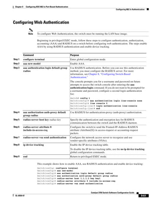 9-61
Catalyst 3750 Switch Software Configuration Guide
OL-8550-07
Chapter 9 Configuring IEEE 802.1x Port-Based Authentication
Configuring 802.1x Authentication
Configuring Web Authentication
Note To configure Web Authentication, the switch must be running the LAN base image.
Beginning in privileged EXEC mode, follow these steps to configure authentication, authorization,
accounting (AAA) and RADIUS on a switch before configuring web authentication. The steps enable
AAA by using RADIUS authentication and enable device tracking.
This example shows how to enable AAA, use RADIUS authentication and enable device tracking:
Switch(config) configure terminal
Switch(config)# aaa new-model
Switch(config)# aaa authentication login default group radius
Switch(config)# aaa authorization auth-proxy default group radius
Switch(config)# radius-server host 1.1.1.2 key key1
Switch(config)# radius-server attribute 8 include-in-access-req
Switch(config)# radius-server vsa send authentication
Command Purpose
Step 1 configure terminal Enter global configuration mode.
Step 2 aaa new-model Enable AAA.
Step 3 aaa authentication login default group
radius
Use RADIUS authentication. Before you can use this authentication
method, you must configure the RADIUS server. For more
information, see Chapter 8, “Configuring Switch-Based
Authentication.”
The console prompts you for a username and password on future
attempts to access the switch console after entering the aaa
authentication login command. If you do not want to be prompted for
a username and password, configure a second login authentication
list:
Switch# config t
Switch(config)# aaa authentication login line-console none
Switch(config)# line console 0
Switch(config-line)# login authentication line-console
Switch(config-line)# end
Step 4 aaa authorization auth-proxy default
group radius
Use RADIUS for authentication-proxy (auth-proxy) authorization.
Step 5 radius-server host key radius-key Specify the authentication and encryption key for RADIUS
communication between the switch and the RADIUS daemon.
Step 6 radius-server attribute 8
include-in-access-req
Configure the switch to send the Framed-IP-Address RADIUS
attribute (Attribute[8]) in access-request or accounting-request
packets.
Step 7 radius-server vsa send authentication Configure the network access server to recognize and use
vendor-specific attributes (VSAs).
Step 8 ip device tracking Enable the IP device tracking table.
To disable the IP device tracking table, use the no ip device tracking
global configuration commands.
Step 9 end Return to privileged EXEC mode.
 