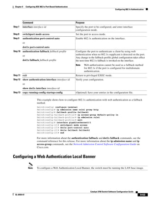 9-63
Catalyst 3750 Switch Software Configuration Guide
OL-8550-07
Chapter 9 Configuring IEEE 802.1x Port-Based Authentication
Configuring 802.1x Authentication
This example shows how to configure 802.1x authentication with web authentication as a fallback
method.
Switch(config) configure terminal
Switch(config)# ip admission name rule1 proxy http
Switch(config)# fallback profile fallback1
Switch(config-fallback-profile)# ip access-group default-policy in
Switch(config-fallback-profile)# ip admission rule1
Switch(config-fallback-profile)# exit
Switch(config)# interface gigabitethernet0/1
Switch(config-if)# switchport mode access
Switch(config-if)# dot1x port-control auto
Switch(config-if)# dot1x fallback fallback1
Switch(config-if)# end
For more information about the authentication fallback and dot1x fallback commands, see the
command reference for this release. For more information about the ip admission name and ip
access-group commands, see the Network Admission Control Software Configuration Guide on
Cisco.com.
Configuring a Web Authentication Local Banner
Note To configure a Web Authentication Local Banner, the switch must be running the LAN base image.
Step 7 interface interface-id Specify the port to be configured, and enter interface
configuration mode.
Step 8 switchport mode access Set the port to access mode.
Step 9 authentication port-control auto
or
dot1x port-control auto
Enable 802.1x authentication on the interface.
Step 10 authentication fallback fallback-profile
or
dot1x fallback fallback-profile
Configure the port to authenticate a client by using web
authentication when no 802.1x supplicant is detected on the port.
Any change to the fallback-profile global configuration takes effect
the next time 802.1x fallback is invoked on the interface.
Note Web authorization cannot be used as a fallback method
for 802.1x if the port is configured for multidomain
authentication.
Step 11 exit Return to privileged EXEC mode.
Step 12 show authentication interface interface-id
or
show dot1x interface interface-id
Verify your configuration.
Step 13 copy running-config startup-config (Optional) Save your entries in the configuration file.
Command Purpose
 