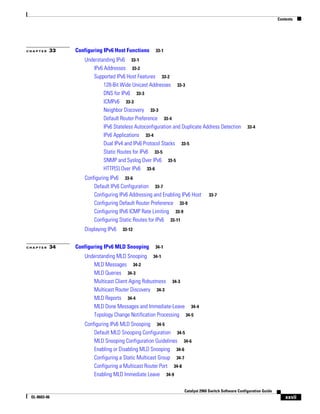 Contents
xxvii
Catalyst 2960 Switch Software Configuration Guide
OL-8603-06
C H A P T E R 33 Configuring IPv6 Host Functions 33-1
Understanding IPv6 33-1
IPv6 Addresses 33-2
Supported IPv6 Host Features 33-2
128-Bit Wide Unicast Addresses 33-3
DNS for IPv6 33-3
ICMPv6 33-3
Neighbor Discovery 33-3
Default Router Preference 33-4
IPv6 Stateless Autoconfiguration and Duplicate Address Detection 33-4
IPv6 Applications 33-4
Dual IPv4 and IPv6 Protocol Stacks 33-5
Static Routes for IPv6 33-5
SNMP and Syslog Over IPv6 33-5
HTTP(S) Over IPv6 33-6
Configuring IPv6 33-6
Default IPv6 Configuration 33-7
Configuring IPv6 Addressing and Enabling IPv6 Host 33-7
Configuring Default Router Preference 33-9
Configuring IPv6 ICMP Rate Limiting 33-9
Configuring Static Routes for IPv6 33-11
Displaying IPv6 33-12
C H A P T E R 34 Configuring IPv6 MLD Snooping 34-1
Understanding MLD Snooping 34-1
MLD Messages 34-2
MLD Queries 34-3
Multicast Client Aging Robustness 34-3
Multicast Router Discovery 34-3
MLD Reports 34-4
MLD Done Messages and Immediate-Leave 34-4
Topology Change Notification Processing 34-5
Configuring IPv6 MLD Snooping 34-5
Default MLD Snooping Configuration 34-5
MLD Snooping Configuration Guidelines 34-6
Enabling or Disabling MLD Snooping 34-6
Configuring a Static Multicast Group 34-7
Configuring a Multicast Router Port 34-8
Enabling MLD Immediate Leave 34-9
 