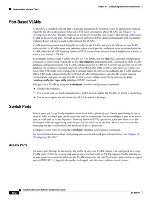 10-2
Catalyst 3750 Switch Software Configuration Guide
OL-8550-07
Chapter 10 Configuring Interface Characteristics
Understanding Interface Types
Port-Based VLANs
A VLAN is a switched network that is logically segmented by function, team, or application, without
regard to the physical location of the users. For more information about VLANs, see Chapter 12,
“Configuring VLANs.” Packets received on a port are forwarded only to ports that belong to the same
VLAN as the receiving port. Network devices in different VLANs cannot communicate with one another
without a Layer 3 device to route traffic between the VLANs.
VLAN partitions provide hard firewalls for traffic in the VLAN, and each VLAN has its own MAC
address table. A VLAN comes into existence when a local port is configured to be associated with the
VLAN, when the VLAN Trunking Protocol (VTP) learns of its existence from a neighbor on a trunk, or
when a user creates a VLAN.
To configure normal-range VLANs (VLAN IDs 1 to 1005), use the vlan vlan-id global configuration
command to enter config-vlan mode or the vlan database privileged EXEC command to enter VLAN
database configuration mode. The VLAN configurations for VLAN IDs 1 to 1005 are saved in the VLAN
database. To configure extended-range VLANs (VLAN IDs 1006 to 4094), you must use config-vlan
mode with VTP mode set to transparent. Extended-range VLANs are not added to the VLAN database.
When VTP mode is transparent, the VTP and VLAN configuration is saved in the switch running
configuration, and you can save it in the switch startup configuration file by entering the copy
running-config startup-config privileged EXEC command.
Add ports to a VLAN by using the switchport interface configuration commands:
• Identify the interface.
• For a trunk port, set trunk characteristics, and if desired, define the VLANs to which it can belong.
• For an access port, set and define the VLAN to which it belongs.
Switch Ports
Switch ports are Layer 2-only interfaces associated with a physical port. Switch ports belong to one or
more VLANs. A switch port can be an access port or a trunk port. You can configure a port as an access
port or trunk port or let the Dynamic Trunking Protocol (DTP) operate on a per-port basis to set the
switchport mode by negotiating with the port on the other end of the link. Switch ports are used for
managing the physical interface and associated Layer 2 protocols.
Configure switch ports by using the switchport interface configuration commands.
For detailed information about configuring access port and trunk port characteristics, see Chapter 12,
“Configuring VLANs.”
Access Ports
An access port belongs to and carries the traffic of only one VLAN (unless it is configured as a voice
VLAN port). Traffic is received and sent in native formats with no VLAN tagging. Traffic arriving on
an access port is assumed to belong to the VLAN assigned to the port. If an access port receives a tagged
packet (IEEE 802.1Q tagged), the packet is dropped, and the source address is not learned.
 