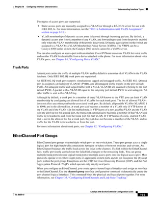 10-3
Catalyst 3750 Switch Software Configuration Guide
OL-8550-07
Chapter 10 Configuring Interface Characteristics
Understanding Interface Types
Two types of access ports are supported:
• Static access ports are manually assigned to a VLAN (or through a RADIUS server for use with
IEEE 802.1x. For more information, see the “802.1x Authentication with VLAN Assignment”
section on page 9-15.)
• VLAN membership of dynamic access ports is learned through incoming packets. By default, a
dynamic access port is not a member of any VLAN, and forwarding to and from the port is enabled
only when the VLAN membership of the port is discovered. Dynamic access ports on the switch are
assigned to a VLAN by a VLAN Membership Policy Server (VMPS). The VMPS can be a
Catalyst 6500 series switch; the Catalyst 2960 switch cannot be a VMPS server.
You can also configure an access port with an attached Cisco IP Phone to use one VLAN for voice traffic
and another VLAN for data traffic from a device attached to the phone. For more information about voice
VLAN ports, see Chapter 14, “Configuring Voice VLAN.”
Trunk Ports
A trunk port carries the traffic of multiple VLANs and by default is a member of all VLANs in the VLAN
database. Only IEEE 802.1Q trunk ports are supported.
An IEEE 802.1Q trunk port supports simultaneous tagged and untagged traffic. An IEEE 802.1Q trunk
port is assigned a default port VLAN ID (PVID), and all untagged traffic travels on the port default
PVID. All untagged traffic and tagged traffic with a NULL VLAN ID are assumed to belong to the port
default PVID. A packet with a VLAN ID equal to the outgoing port default PVID is sent untagged. All
other traffic is sent with a VLAN tag.
Although by default, a trunk port is a member of every VLAN known to the VTP, you can limit VLAN
membership by configuring an allowed list of VLANs for each trunk port. The list of allowed VLANs
does not affect any other port but the associated trunk port. By default, all possible VLANs (VLAN ID 1
to 4094) are in the allowed list. A trunk port can become a member of a VLAN only if VTP knows of
the VLAN and if the VLAN is in the enabled state. If VTP learns of a new, enabled VLAN and the VLAN
is in the allowed list for a trunk port, the trunk port automatically becomes a member of that VLAN and
traffic is forwarded to and from the trunk port for that VLAN. If VTP learns of a new, enabled VLAN
that is not in the allowed list for a trunk port, the port does not become a member of the VLAN, and no
traffic for the VLAN is forwarded to or from the port.
For more information about trunk ports, see Chapter 12, “Configuring VLANs.”
EtherChannel Port Groups
EtherChannel port groups treat multiple switch ports as one switch port. These port groups act as a single
logical port for high-bandwidth connections between switches or between switches and servers. An
EtherChannel balances the traffic load across the links in the channel. If a link within the EtherChannel
fails, traffic previously carried over the failed link changes to the remaining links. You can group
multiple trunk ports into one logical trunk port or multiple access ports into one logical access port. Most
protocols operate over either single ports or aggregated switch ports and do not recognize the physical
ports within the port group. Exceptions are the DTP, the Cisco Discovery Protocol (CDP), and the Port
Aggregation Protocol (PAgP), which operate only on physical ports.
When you configure an EtherChannel, you create a port-channel logical interface and assign an interface
to the EtherChannel. Use the channel-group interface configuration command to dynamically create the
port-channel logical interface. This command binds the physical and logical ports together. For more
information, see Chapter 35, “Configuring EtherChannels and Link-State Tracking.”
 