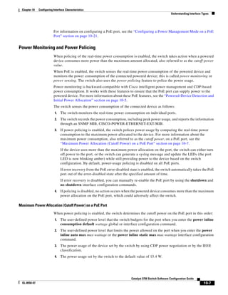 10-7
Catalyst 3750 Switch Software Configuration Guide
OL-8550-07
Chapter 10 Configuring Interface Characteristics
Understanding Interface Types
For information on configuring a PoE port, see the “Configuring a Power Management Mode on a PoE
Port” section on page 10-21.
Power Monitoring and Power Policing
When policing of the real-time power consumption is enabled, the switch takes action when a powered
device consumes more power than the maximum amount allocated, also referred to as the cutoff-power
value.
When PoE is enabled, the switch senses the real-time power consumption of the powered device and
monitors the power consumption of the connected powered device; this is called power monitoring or
power sensing. The switch also uses the power policing feature to police the power usage.
Power monitoring is backward-compatible with Cisco intelligent power management and CDP-based
power consumption. It works with these features to ensure that the PoE port can supply power to the
powered device. For more information about these PoE features, see the “Powered-Device Detection and
Initial Power Allocation” section on page 10-5.
The switch senses the power consumption of the connected device as follows:
1. The switch monitors the real-time power consumption on individual ports.
2. The switch records the power consumption, including peak power usage, and reports the information
through an SNMP MIB, CISCO-POWER-ETHERNET-EXT-MIB.
3. If power policing is enabled, the switch polices power usage by comparing the real-time power
consumption to the maximum power allocated to the device. For more information about the
maximum power consumption, also referred to as the cutoff power, on a PoE port, see the
“Maximum Power Allocation (Cutoff Power) on a PoE Port” section on page 10-7.
If the device uses more than the maximum power allocation on the port, the switch can either turn
off power to the port, or the switch can generate a syslog message and update the LEDs (the port
LED is now blinking amber) while still providing power to the device based on the switch
configuration. By default, power-usage policing is disabled on all PoE ports.
If error recovery from the PoE error-disabled state is enabled, the switch automatically takes the PoE
port out of the error-disabled state after the specified amount of time.
If error recovery is disabled, you can manually re-enable the PoE port by using the shutdown and
no shutdown interface configuration commands.
4. If policing is disabled, no action occurs when the powered device consumes more than the maximum
power allocation on the PoE port, which could adversely affect the switch.
Maximum Power Allocation (Cutoff Power) on a PoE Port
When power policing is enabled, the switch determines the cutoff power on the PoE port in this order:
1. The user-defined power level that the switch budgets for the port when you enter the power inline
consumption default wattage global or interface configuration command.
2. The user-defined power level that limits the power allowed on the port when you enter the power
inline auto max max-wattage or the power inline static max max-wattage interface configuration
command.
3. The power usage of the device set by the switch by using CDP power negotiation or by the IEEE
classification.
4. The power usage set by the switch to the default value of 15.4 W.
 