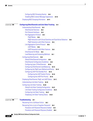 Contents
xxviii
Catalyst 2960 Switch Software Configuration Guide
OL-8603-06
Configuring MLD Snooping Queries 34-9
Disabling MLD Listener Message Suppression 34-10
Displaying MLD Snooping Information 34-11
C H A P T E R 35 Configuring EtherChannels and Link-State Tracking 35-1
Understanding EtherChannels 35-1
EtherChannel Overview 35-2
Port-Channel Interfaces 35-3
Port Aggregation Protocol 35-4
PAgP Modes 35-4
PAgP Interaction with Virtual Switches and Dual-Active Detection 35-5
PAgP Interaction with Other Features 35-5
Link Aggregation Control Protocol 35-5
LACP Modes 35-6
LACP Interaction with Other Features 35-6
EtherChannel On Mode 35-6
Load Balancing and Forwarding Methods 35-7
Configuring EtherChannels 35-8
Default EtherChannel Configuration 35-9
EtherChannel Configuration Guidelines 35-9
Configuring Layer 2 EtherChannels 35-10
Configuring EtherChannel Load Balancing 35-13
Configuring the PAgP Learn Method and Priority 35-14
Configuring LACP Hot-Standby Ports 35-15
Configuring the LACP System Priority 35-16
Configuring the LACP Port Priority 35-16
Displaying EtherChannel, PAgP, and LACP Status 35-17
Understanding Link-State Tracking 35-18
Configuring Link-State Tracking 35-20
Default Link-State Tracking Configuration 35-21
Link-State Tracking Configuration Guidelines 35-21
Configuring Link-State Tracking 35-21
Displaying Link-State Tracking Status 35-22
C H A P T E R 36 Troubleshooting 36-1
Recovering from a Software Failure 36-2
Recovering from a Lost or Forgotten Password 36-3
Procedure with Password Recovery Enabled 36-4
Procedure with Password Recovery Disabled 36-6
 