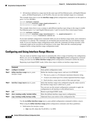 10-12
Catalyst 3750 Switch Software Configuration Guide
OL-8550-07
Chapter 10 Configuring Interface Characteristics
Using Interface Configuration Mode
• All interfaces defined in a range must be the same type (all Fast Ethernet ports, all Gigabit Ethernet
ports, all EtherChannel ports, or all VLANs), but you can enter multiple ranges in a command.
This example shows how to use the interface range global configuration command to set the speed on
ports 1 to 4 to 100 Mb/s:
Switch# configure terminal
Switch(config)# interface range gigabitethernet0/1 - 4
Switch(config-if-range)# speed 100
This example shows how to use a comma to add different interface type strings to the range to enable
Fast Ethernet ports 1 to 3 and Gigabit Ethernet ports 1 and 2 to receive flow-control pause frames:
Switch# configure terminal
Switch(config)# interface range fastethernet0/1 - 3, gigabitethernet0/1 - 2
Switch(config-if-range)# flowcontrol receive on
If you enter multiple configuration commands while you are in interface-range mode, each command is
executed as it is entered. The commands are not batched and executed after you exit interface-range
mode. If you exit interface-range configuration mode while the commands are being executed, some
commands might not be executed on all interfaces in the range. Wait until the command prompt
reappears before exiting interface-range configuration mode.
Configuring and Using Interface Range Macros
You can create an interface range macro to automatically select a range of interfaces for configuration.
Before you can use the macro keyword in the interface range macro global configuration command
string, you must use the define interface-range global configuration command to define the macro.
Beginning in privileged EXEC mode, follow these steps to define an interface range macro:
Use the no define interface-range macro_name global configuration command to delete a macro.
When using the define interface-range global configuration command, note these guidelines:
• Valid entries for interface-range:
– vlan vlan-ID, where the VLAN ID is 1 to 4094
Command Purpose
Step 1 configure terminal Enter global configuration mode.
Step 2 define interface-range macro_name
interface-range
Define the interface-range macro, and save it in NVRAM.
• The macro_name is a 32-character maximum character string.
• A macro can contain up to five comma-separated interface ranges.
• Each interface-range must consist of the same port type.
Step 3 interface range macro macro_name Select the interface range to be configured using the values saved in
the interface-range macro called macro_name.
You can now use the normal configuration commands to apply the
configuration to all interfaces in the defined macro.
Step 4 end Return to privileged EXEC mode.
Step 5 show running-config | include define Show the defined interface range macro configuration.
Step 6 copy running-config startup-config (Optional) Save your entries in the configuration file.
 