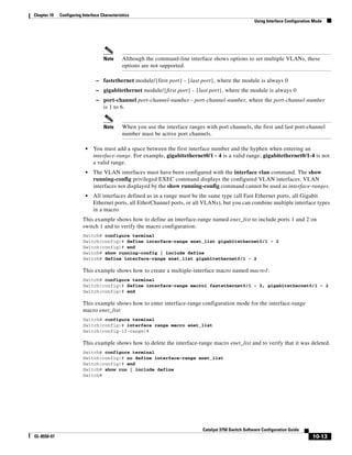 10-13
Catalyst 3750 Switch Software Configuration Guide
OL-8550-07
Chapter 10 Configuring Interface Characteristics
Using Interface Configuration Mode
Note Although the command-line interface shows options to set multiple VLANs, these
options are not supported.
– fastethernet module/{first port} - {last port}, where the module is always 0
– gigabitethernet module/{first port} - {last port}, where the module is always 0
– port-channel port-channel-number - port-channel-number, where the port-channel-number
is 1 to 6.
Note When you use the interface ranges with port channels, the first and last port-channel
number must be active port channels.
• You must add a space between the first interface number and the hyphen when entering an
interface-range. For example, gigabitethernet0/1 - 4 is a valid range; gigabitethernet0/1-4 is not
a valid range.
• The VLAN interfaces must have been configured with the interface vlan command. The show
running-config privileged EXEC command displays the configured VLAN interfaces. VLAN
interfaces not displayed by the show running-config command cannot be used as interface-ranges.
• All interfaces defined as in a range must be the same type (all Fast Ethernet ports, all Gigabit
Ethernet ports, all EtherChannel ports, or all VLANs), but you can combine multiple interface types
in a macro.
This example shows how to define an interface-range named enet_list to include ports 1 and 2 on
switch 1 and to verify the macro configuration:
Switch# configure terminal
Switch(config)# define interface-range enet_list gigabitethernet0/1 - 2
Switch(config)# end
Switch# show running-config | include define
Switch# define interface-range enet_list gigabitethernet0/1 - 2
This example shows how to create a multiple-interface macro named macro1:
Switch# configure terminal
Switch(config)# define interface-range macro1 fastethernet0/1 - 2, gigabitethernet0/1 - 2
Switch(config)# end
This example shows how to enter interface-range configuration mode for the interface-range
macro enet_list:
Switch# configure terminal
Switch(config)# interface range macro enet_list
Switch(config-if-range)#
This example shows how to delete the interface-range macro enet_list and to verify that it was deleted.
Switch# configure terminal
Switch(config)# no define interface-range enet_list
Switch(config)# end
Switch# show run | include define
Switch#
 