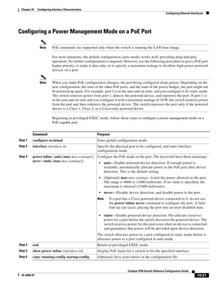 10-21
Catalyst 3750 Switch Software Configuration Guide
OL-8550-07
Chapter 10 Configuring Interface Characteristics
Configuring Ethernet Interfaces
Configuring a Power Management Mode on a PoE Port
Note PoE commands are supported only when the switch is running the LAN base image.
For most situations, the default configuration (auto mode) works well, providing plug-and-play
operation. No further configuration is required. However, use the following procedure to give a PoE port
higher priority, to make it data only, or to specify a maximum wattage to disallow high-power powered
devices on a port.
Note When you make PoE configuration changes, the port being configured drops power. Depending on the
new configuration, the state of the other PoE ports, and the state of the power budget, the port might not
be powered up again. For example, port 1 is in the auto and on state, and you configure it for static mode.
The switch removes power from port 1, detects the powered device, and repowers the port. If port 1 is
in the auto and on state and you configure it with a maximum wattage of 10 W, the switch removes power
from the port and then redetects the powered device. The switch repowers the port only if the powered
device is a Class 1, Class 2, or a Cisco-only powered device.
Beginning in privileged EXEC mode, follow these steps to configure a power management mode on a
PoE-capable port:
Command Purpose
Step 1 configure terminal Enter global configuration mode.
Step 2 interface interface-id Specify the physical port to be configured, and enter interface
configuration mode.
Step 3 power inline {auto [max max-wattage] |
never | static [max max-wattage]}
Configure the PoE mode on the port. The keywords have these meanings:
• auto—Enable powered-device detection. If enough power is
available, automatically allocate power to the PoE port after device
detection. This is the default setting.
• (Optional) max max-wattage—Limit the power allowed on the port.
The range is 4000 to 15400 milliwatts. If no value is specified, the
maximum is allowed (15400 milliwatts).
• never—Disable device detection, and disable power to the port.
Note If a port has a Cisco powered device connected to it, do not use
the power inline never command to configure the port. A false
link-up can occur, placing the port into an error-disabled state.
• static—Enable powered-device detection. Pre-allocate (reserve)
power for a port before the switch discovers the powered device. The
switch reserves power for this port even when no device is connected
and guarantees that power will be provided upon device detection.
The switch allocates power to a port configured in static mode before it
allocates power to a port configured in auto mode.
Step 4 end Return to privileged EXEC mode.
Step 5 show power inline [interface-id] Display PoE status for a switch or for the specified interface.
Step 6 copy running-config startup-config (Optional) Save your entries in the configuration file.
 