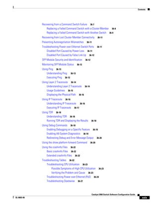 Contents
xxix
Catalyst 2960 Switch Software Configuration Guide
OL-8603-06
Recovering from a Command Switch Failure 36-7
Replacing a Failed Command Switch with a Cluster Member 36-8
Replacing a Failed Command Switch with Another Switch 36-9
Recovering from Lost Cluster Member Connectivity 36-11
Preventing Autonegotiation Mismatches 36-11
Troubleshooting Power over Ethernet Switch Ports 36-11
Disabled Port Caused by Power Loss 36-11
Disabled Port Caused by False Link Up 36-12
SFP Module Security and Identification 36-12
Monitoring SFP Module Status 36-13
Using Ping 36-13
Understanding Ping 36-13
Executing Ping 36-13
Using Layer 2 Traceroute 36-14
Understanding Layer 2 Traceroute 36-14
Usage Guidelines 36-15
Displaying the Physical Path 36-16
Using IP Traceroute 36-16
Understanding IP Traceroute 36-16
Executing IP Traceroute 36-17
Using TDR 36-18
Understanding TDR 36-18
Running TDR and Displaying the Results 36-18
Using Debug Commands 36-18
Enabling Debugging on a Specific Feature 36-19
Enabling All-System Diagnostics 36-19
Redirecting Debug and Error Message Output 36-20
Using the show platform forward Command 36-20
Using the crashinfo Files 36-22
Basic crashinfo Files 36-22
Extended crashinfo Files 36-22
Troubleshooting Tables 36-22
Troubleshooting CPU Utilization 36-23
Possible Symptoms of High CPU Utilization 36-23
Verifying the Problem and Cause 36-23
Troubleshooting Power over Ethernet (PoE) 36-24
Troubleshooting Stackwise 36-27
 