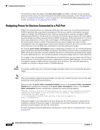 10-22
Catalyst 3750 Switch Software Configuration Guide
OL-8550-07
Chapter 10 Configuring Interface Characteristics
Configuring Ethernet Interfaces
For information about the output of the show power inline user EXEC command, see the command
reference for this release. For more information about PoE-related commands, see the “Troubleshooting
Power over Ethernet Switch Ports” section on page 36-11. For information about configuring voice
VLAN, see Chapter 14, “Configuring Voice VLAN.”
Budgeting Power for Devices Connected to a PoE Port
When Cisco powered devices are connected to PoE ports, the switch uses Cisco Discovery Protocol
(CDP) to determine the actual power consumption of the devices, and the switch adjusts the power
budget accordingly. The CDP protocol works with Cisco powered devices and does not apply to IEEE
third-party powered devices. For these devices, when the switch grants a power request, the switch adjusts
the power budget according to the powered-device IEEE classification. If the powered device is a Class 0
(class status unknown) or a Class 3, the switch budgets 15,400 milliwatts for the device, regardless of
the actual amount of power needed. If the powered device reports a higher class than its actual
consumption or does not support power classification (defaults to Class 0), the switch can power fewer
devices because it uses the IEEE class information to track the global power budget.
By using the power inline consumption wattage configuration command, you can override the default
power requirement specified by the IEEE classification. The difference between what is mandated by the
IEEE classification and what is actually needed by the device is reclaimed into the global power budget
for use by additional devices. You can then extend the switch power budget and use it more effectively.
For example, if the switch budgets 15,400 milliwatts on each PoE port, you can connect only 24 Class 0
powered devices. If your Class 0 device power requirement is actually 5000 milliwatts, you can set the
consumption wattage to 5000 milliwatts and connect up to 48 devices. The total PoE output power
available on a 24-port or 48-port switch is 370,000 milliwatts.
Caution You should carefully plan your switch power budget and make certain not to oversubscribe the power
supply.
Note When you manually configure the power budget, you must also consider the power loss over the cable
between the switch and the powered device.
When you enter the power inline consumption default wattage or the no power inline consumption
default global configuration command, or the power inline consumption wattage or the no power
inline consumption interface configuration command this caution message appears:
%CAUTION: Interface interface-id: Misconfiguring the 'power inline consumption/allocation'
command may cause damage to the switch and void your warranty. Take precaution not to
oversubscribe the power supply.
It is recommended to enable power policing if the switch supports it.
Refer to documentation.
If the power supply is over-subscribed to by up to 20 percent, the switch continues to operate but its
reliability is reduced. If the power supply is subscribed to by more than 20 percent, the short-circuit
protection circuitry triggers and shuts the switch down.
For more information about the IEEE power classifications, see the “Power over Ethernet Ports” section
on page 10-4.
 