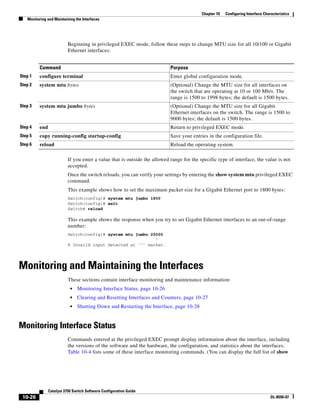 10-26
Catalyst 3750 Switch Software Configuration Guide
OL-8550-07
Chapter 10 Configuring Interface Characteristics
Monitoring and Maintaining the Interfaces
Beginning in privileged EXEC mode, follow these steps to change MTU size for all 10/100 or Gigabit
Ethernet interfaces:
If you enter a value that is outside the allowed range for the specific type of interface, the value is not
accepted.
Once the switch reloads, you can verify your settings by entering the show system mtu privileged EXEC
command.
This example shows how to set the maximum packet size for a Gigabit Ethernet port to 1800 bytes:
Switch(config)# system mtu jumbo 1800
Switch(config)# exit
Switch# reload
This example shows the response when you try to set Gigabit Ethernet interfaces to an out-of-range
number:
Switch(config)# system mtu jumbo 25000
^
% Invalid input detected at '^' marker.
Monitoring and Maintaining the Interfaces
These sections contain interface monitoring and maintenance information:
• Monitoring Interface Status, page 10-26
• Clearing and Resetting Interfaces and Counters, page 10-27
• Shutting Down and Restarting the Interface, page 10-28
Monitoring Interface Status
Commands entered at the privileged EXEC prompt display information about the interface, including
the versions of the software and the hardware, the configuration, and statistics about the interfaces.
Table 10-4 lists some of these interface monitoring commands. (You can display the full list of show
Command Purpose
Step 1 configure terminal Enter global configuration mode.
Step 2 system mtu bytes (Optional) Change the MTU size for all interfaces on
the switch that are operating at 10 or 100 Mb/s. The
range is 1500 to 1998 bytes; the default is 1500 bytes.
Step 3 system mtu jumbo bytes (Optional) Change the MTU size for all Gigabit
Ethernet interfaces on the switch. The range is 1500 to
9000 bytes; the default is 1500 bytes.
Step 4 end Return to privileged EXEC mode.
Step 5 copy running-config startup-config Save your entries in the configuration file.
Step 6 reload Reload the operating system.
 