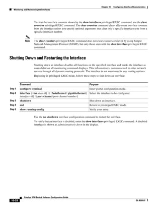 10-28
Catalyst 3750 Switch Software Configuration Guide
OL-8550-07
Chapter 10 Configuring Interface Characteristics
Monitoring and Maintaining the Interfaces
To clear the interface counters shown by the show interfaces privileged EXEC command, use the clear
counters privileged EXEC command. The clear counters command clears all current interface counters
from the interface unless you specify optional arguments that clear only a specific interface type from a
specific interface number.
Note The clear counters privileged EXEC command does not clear counters retrieved by using Simple
Network Management Protocol (SNMP), but only those seen with the show interface privileged EXEC
command.
Shutting Down and Restarting the Interface
Shutting down an interface disables all functions on the specified interface and marks the interface as
unavailable on all monitoring command displays. This information is communicated to other network
servers through all dynamic routing protocols. The interface is not mentioned in any routing updates.
Beginning in privileged EXEC mode, follow these steps to shut down an interface:
Use the no shutdown interface configuration command to restart the interface.
To verify that an interface is disabled, enter the show interfaces privileged EXEC command. A disabled
interface is shown as administratively down in the display.
Command Purpose
Step 1 configure terminal Enter global configuration mode.
Step 2 interface {vlan vlan-id} | {{fastethernet | gigabitethernet}
interface-id} | {port-channel port-channel-number}
Select the interface to be configured.
Step 3 shutdown Shut down an interface.
Step 4 end Return to privileged EXEC mode.
Step 5 show running-config Verify your entry.
 
