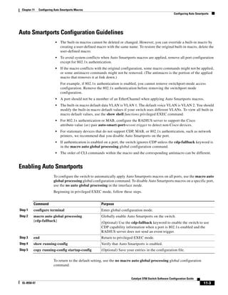11-3
Catalyst 3750 Switch Software Configuration Guide
OL-8550-07
Chapter 11 Configuring Auto Smartports Macros
Configuring Auto Smartports
Auto Smartports Configuration Guidelines
• The built-in macros cannot be deleted or changed. However, you can override a built-in macro by
creating a user-defined macro with the same name. To restore the original built-in macro, delete the
user-defined macro.
• To avoid system conflicts when Auto Smartports macros are applied, remove all port configuration
except for 802.1x authentication.
• If the macro conflicts with the original configuration, some macro commands might not be applied,
or some antimacro commands might not be removed. (The antimacro is the portion of the applied
macro that removes it at link down.)
For example, if 802.1x authentication is enabled, you cannot remove switchport-mode access
configuration. Remove the 802.1x authentication before removing the switchport mode
configuration.
• A port should not be a member of an EtherChannel when applying Auto Smartports macros.
• The built-in macro default data VLAN is VLAN 1. The default voice VLAN is VLAN 2. You should
modify the built-in macro default values if your switch uses different VLANs. To view all built-in
macro default values, use the show shell functions privileged EXEC command.
• For 802.1x authentication or MAB, configure the RADIUS server to support the Cisco
attribute-value (av) pair auto-smart-port=event trigger to detect non-Cisco devices.
• For stationary devices that do not support CDP, MAB, or 802.1x authentication, such as network
printers, we recommend that you disable Auto Smartports on the port.
• If authentication is enabled on a port, the switch ignores CDP unless the cdp-fallback keyword is
in the macro auto global processing global configuration command.
• The order of CLI commands within the macro and the corresponding antimacro can be different.
Enabling Auto Smartports
To configure the switch to automatically apply Auto Smartports macros on all ports, use the macro auto
global processing global configuration command. To disable Auto Smartports macros on a specific port,
use the no auto global processing in the interface mode.
Beginning in privileged EXEC mode, follow these steps.
To return to the default setting, use the no macro auto global processing global configuration
command.
Command Purpose
Step 1 configure terminal Enter global configuration mode.
Step 2 macro auto global processing
[cdp-fallback]
Globally enable Auto Smartports on the switch.
(Optional) Use the cdp-fallback keyword to enable the switch to use
CDP capability information when a port is 802.1x-enabled and the
RADIUS server does not send an event trigger.
Step 3 end Return to privileged EXEC mode.
Step 4 show running-config Verify that Auto Smartports is enabled.
Step 5 copy running-config startup-config (Optional) Save your entries in the configuration file.
 