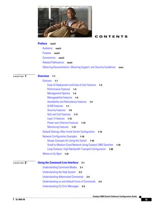 iii
Catalyst 2960 Switch Software Configuration Guide
OL-8603-06
C O N T E N T S
Preface xxxiii
Audience xxxiii
Purpose xxxiii
Conventions xxxiii
Related Publications xxxiv
Obtaining Documentation, Obtaining Support, and Security Guidelines xxxv
C H A P T E R 1 Overview 1-1
Features 1-1
Ease-of-Deployment and Ease-of-Use Features 1-2
Performance Features 1-3
Management Options 1-4
Manageability Features 1-5
Availability and Redundancy Features 1-6
VLAN Features 1-7
Security Features 1-8
QoS and CoS Features 1-11
Layer 3 Features 1-12
Power over Ethernet Features 1-12
Monitoring Features 1-13
Default Settings After Initial Switch Configuration 1-13
Network Configuration Examples 1-16
Design Concepts for Using the Switch 1-16
Small to Medium-Sized Network Using Catalyst 2960 Switches 1-19
Long-Distance, High-Bandwidth Transport Configuration 1-20
Where to Go Next 1-21
C H A P T E R 2 Using the Command-Line Interface 2-1
Understanding Command Modes 2-1
Understanding the Help System 2-3
Understanding Abbreviated Commands 2-4
Understanding no and default Forms of Commands 2-4
Understanding CLI Error Messages 2-5
 