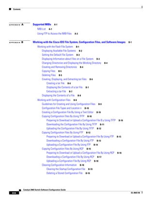 Contents
xxx
Catalyst 2960 Switch Software Configuration Guide
OL-8603-06
A P P E N D I X A Supported MIBs A-1
MIB List A-1
Using FTP to Access the MIB Files A-3
A P P E N D I X B Working with the Cisco IOS File System, Configuration Files, and Software Images B-1
Working with the Flash File System B-1
Displaying Available File Systems B-2
Setting the Default File System B-3
Displaying Information about Files on a File System B-3
Changing Directories and Displaying the Working Directory B-4
Creating and Removing Directories B-4
Copying Files B-5
Deleting Files B-5
Creating, Displaying, and Extracting tar Files B-6
Creating a tar File B-6
Displaying the Contents of a tar File B-7
Extracting a tar File B-7
Displaying the Contents of a File B-8
Working with Configuration Files B-8
Guidelines for Creating and Using Configuration Files B-9
Configuration File Types and Location n B-10
Creating a Configuration File By Using a Text Editor B-10
Copying Configuration Files By Using TFTP B-10
Preparing to Download or Upload a Configuration File B y Using TFTP B-10
Downloading the Configuration File By Using TFTP B-11
Uploading the Configuration File By Using TFTP B-12
Copying Configuration Files By Using FTP B-12
Preparing to Download or Upload a Configuration File By Using FTP B-13
Downloading a Configuration File By Using FTP B-13
Uploading a Configuration File By Using FTP B-14
Copying Configuration Files By Using RCP B-15
Preparing to Download or Upload a Configuration File By Using RCP B-16
Downloading a Configuration File By Using RCP B-17
Uploading a Configuration File By Using RCP B-18
Clearing Configuration Information B-18
Clearing the Startup Configuration File B-19
Deleting a Stored Configuration File B-19
 