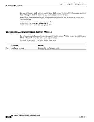 11-4
Catalyst 3750 Switch Software Configuration Guide
OL-8550-07
Chapter 11 Configuring Auto Smartports Macros
Configuring Auto Smartports
You can use the show shell functions and the show shell triggers privileged EXEC command to display
the event triggers, the built-in macros, and the built-in macro default values.
This example shows how enable Auto Smartports on the switch and how to disable the feature on a
specific interface:
Switch(config)# macro auto global processing
Switch(config)# interface interface_id
Switch(config-if)# no macro auto processing
Configuring Auto Smartports Built-in Macros
The switch automatically maps from event triggers to built-in macros. You can replace the built-in macro
default values with values that are specific to your switch.
Beginning in privileged EXEC mode, follow these steps:
Command Purpose
Step 1 configure terminal Enter global configuration mode.
 