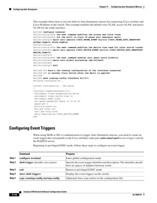 11-6
Catalyst 3750 Switch Software Configuration Guide
OL-8550-07
Chapter 11 Configuring Auto Smartports Macros
Configuring Auto Smartports
This example shows how to use two built-in Auto Smartports macros for connecting Cisco switches and
Cisco IP phones to the switch. This example modifies the default voice VLAN, access VLAN, and native
VLAN for the trunk interface:
Switch# configure terminal
Switch(config)#!!! the next command modifies the access and voice vlans
Switch(config)#!!! for the built in Cisco IP phone auto smartport macro
Switch(config)# macro auto execute CISCO_PHONE_EVENT builtin CISCO_PHONE_AUTO_SMARTPORT
ACCESS_VLAN=10 VOICE_VLAN=20
Switch(config)#
Switch(config)#!!! the next command modifies the Native vlan used for inter switch trunks
Switch(config)# macro auto execute CISCO_SWITCH_EVENT builtin CISCO_SWITCH_AUTO_SMARTPORT
NATIVE_VLAN=10
Switch(config)#
Switch(config)#!!! the next command enables auto smart ports globally
Switch(config)# macro auto global processing cdp-fallback
Switch(config)#
Switch(config)# exit
Switch# !!! here's the running configuration of the interface connected
Switch# !!! to another Cisco Switch after the Macro is applied
Switch#
Switch# show running-config interface Gi1/0/1
Building configuration...
Current configuration : 284 bytes
!
interface GigabitEthernet1/0/1
switchport trunk encapsulation dot1q
switchport trunk native vlan 10
switchport mode trunk
srr-queue bandwidth share 10 10 60 20
queue-set 2
priority-queue out
mls qos trust cos
auto qos voip trust
macro description CISCO_SWITCH_EVENT
end
Configuring Event Triggers
When using MAB or 802.1x authentication to trigger Auto Smartports macros, you need to create an
event trigger that corresponds to the Cisco attribute-value pair (auto-smart-port=event trigger) sent by
the RADIUS server.
Beginning in privileged EXEC mode, follow these steps to configure an event trigger.
Command Purpose
Step 1 configure terminal Enter global configuration mode.
Step 2 shell trigger identifier description Specify the event trigger identifier and description. The identifier should
have no spaces or hyphens between words.
Step 3 end Return to privileged EXEC mode.
Step 4 show shell triggers Display the event triggers on the switch.
Step 5 copy running-config startup-config (Optional) Save your entries in the configuration file.
 