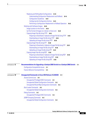 Contents
xxxi
Catalyst 2960 Switch Software Configuration Guide
OL-8603-06
Replacing and Rolling Back Configurations B-19
Understanding Configuration Replacement and Rollback B-19
Configuration Guidelines B-21
Configuring the Configuration Archive B-21
Performing a Configuration Replacement or Rollback Operation B-22
Working with Software Images B-23
Image Location on the Switch B-24
tar File Format of Images on a Server or Cisco.com B-24
Copying Image Files By Using TFTP B-25
Preparing to Download or Upload an Image File By Using TFTP B-25
Downloading an Image File By Using TFTP B-26
Uploading an Image File By Using TFTP B-28
Copying Image Files By Using FTP B-28
Preparing to Download or Upload an Image File By Using FTP B-29
Downloading an Image File By Using FTP B-30
Uploading an Image File By Using FTP B-31
Copying Image Files By Using RCP B-32
Preparing to Download or Upload an Image File By Using RCP B-33
Downloading an Image File By Using RCP B-34
Uploading an Image File By Using RCP B-36
A P P E N D I X C Recommendations for Upgrading a Catalyst 2950 Switch to a Catalyst 2960 Switch C-1
Configuration Compatibility Issues C-1
Feature Behavior Incompatibilities C-5
A P P E N D I X D Unsupported Commands in Cisco IOS Release 12.2(50)SE D-1
Access Control Lists D-1
Unsupported Privileged EXEC Commands D-1
Unsupported Global Configuration Commands D-2
Unsupported Route-Map Configuration Commands D-2
Boot Loader Commands D-2
Unsupported Global Configuration Commands D-2
Debug Commands D-2
Unsupported Privileged EXEC Commands D-2
|IGMP Snooping Commands D-2
Unsupported Global Configuration Commands D-2
 