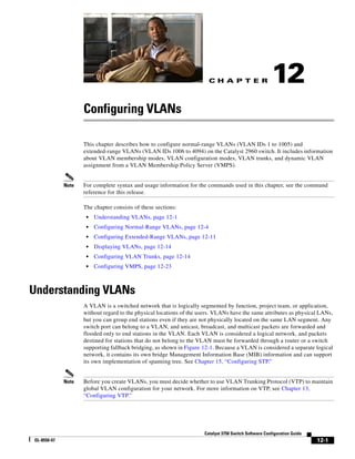 C H A P T E R
12-1
Catalyst 3750 Switch Software Configuration Guide
OL-8550-07
12
Configuring VLANs
This chapter describes how to configure normal-range VLANs (VLAN IDs 1 to 1005) and
extended-range VLANs (VLAN IDs 1006 to 4094) on the Catalyst 2960 switch. It includes information
about VLAN membership modes, VLAN configuration modes, VLAN trunks, and dynamic VLAN
assignment from a VLAN Membership Policy Server (VMPS).
Note For complete syntax and usage information for the commands used in this chapter, see the command
reference for this release.
The chapter consists of these sections:
• Understanding VLANs, page 12-1
• Configuring Normal-Range VLANs, page 12-4
• Configuring Extended-Range VLANs, page 12-11
• Displaying VLANs, page 12-14
• Configuring VLAN Trunks, page 12-14
• Configuring VMPS, page 12-23
Understanding VLANs
A VLAN is a switched network that is logically segmented by function, project team, or application,
without regard to the physical locations of the users. VLANs have the same attributes as physical LANs,
but you can group end stations even if they are not physically located on the same LAN segment. Any
switch port can belong to a VLAN, and unicast, broadcast, and multicast packets are forwarded and
flooded only to end stations in the VLAN. Each VLAN is considered a logical network, and packets
destined for stations that do not belong to the VLAN must be forwarded through a router or a switch
supporting fallback bridging, as shown in Figure 12-1. Because a VLAN is considered a separate logical
network, it contains its own bridge Management Information Base (MIB) information and can support
its own implementation of spanning tree. See Chapter 15, “Configuring STP.”
Note Before you create VLANs, you must decide whether to use VLAN Trunking Protocol (VTP) to maintain
global VLAN configuration for your network. For more information on VTP, see Chapter 13,
“Configuring VTP.”
 