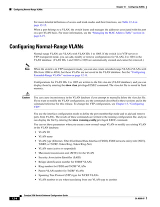 12-4
Catalyst 3750 Switch Software Configuration Guide
OL-8550-07
Chapter 12 Configuring VLANs
Configuring Normal-Range VLANs
For more detailed definitions of access and trunk modes and their functions, see Table 12-4 on
page 12-15.
When a port belongs to a VLAN, the switch learns and manages the addresses associated with the port
on a per-VLAN basis. For more information, see the “Managing the MAC Address Table” section on
page 6-19.
Configuring Normal-Range VLANs
Normal-range VLANs are VLANs with VLAN IDs 1 to 1005. If the switch is in VTP server or
VTP transparent mode, you can add, modify or remove configurations for VLANs 2 to 1001 in the
VLAN database. (VLAN IDs 1 and 1002 to 1005 are automatically created and cannot be removed.)
Note When the switch is in VTP transparent mode, you can also create extended-range VLANs (VLANs with
IDs from 1006 to 4094), but these VLANs are not saved in the VLAN database. See the “Configuring
Extended-Range VLANs” section on page 12-11.
Configurations for VLAN IDs 1 to 1005 are written to the file vlan.dat (VLAN database), and you can
display them by entering the show vlan privileged EXEC command. The vlan.dat file is stored in flash
memory.
Caution You can cause inconsistency in the VLAN database if you attempt to manually delete the vlan.dat file.
If you want to modify the VLAN configuration, use the commands described in these sections and in the
command reference for this release. To change the VTP configuration, see Chapter 13, “Configuring
VTP.”
You use the interface configuration mode to define the port membership mode and to add and remove
ports from VLANs. The results of these commands are written to the running-configuration file, and you
can display the file by entering the show running-config privileged EXEC command.
You can set these parameters when you create a new normal-range VLAN or modify an existing VLAN
in the VLAN database:
• VLAN ID
• VLAN name
• VLAN type (Ethernet, Fiber Distributed Data Interface [FDDI], FDDI network entity title [NET],
TrBRF, or TrCRF, Token Ring, Token Ring-Net)
• VLAN state (active or suspended)
• Maximum transmission unit (MTU) for the VLAN
• Security Association Identifier (SAID)
• Bridge identification number for TrBRF VLANs
• Ring number for FDDI and TrCRF VLANs
• Parent VLAN number for TrCRF VLANs
• Spanning Tree Protocol (STP) type for TrCRF VLANs
• VLAN number to use when translating from one VLAN type to another
 