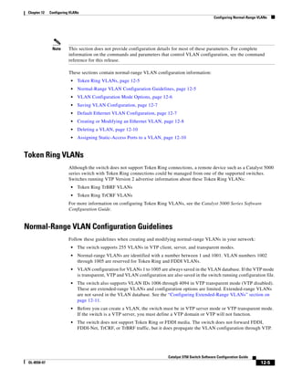 12-5
Catalyst 3750 Switch Software Configuration Guide
OL-8550-07
Chapter 12 Configuring VLANs
Configuring Normal-Range VLANs
Note This section does not provide configuration details for most of these parameters. For complete
information on the commands and parameters that control VLAN configuration, see the command
reference for this release.
These sections contain normal-range VLAN configuration information:
• Token Ring VLANs, page 12-5
• Normal-Range VLAN Configuration Guidelines, page 12-5
• VLAN Configuration Mode Options, page 12-6
• Saving VLAN Configuration, page 12-7
• Default Ethernet VLAN Configuration, page 12-7
• Creating or Modifying an Ethernet VLAN, page 12-8
• Deleting a VLAN, page 12-10
• Assigning Static-Access Ports to a VLAN, page 12-10
Token Ring VLANs
Although the switch does not support Token Ring connections, a remote device such as a Catalyst 5000
series switch with Token Ring connections could be managed from one of the supported switches.
Switches running VTP Version 2 advertise information about these Token Ring VLANs:
• Token Ring TrBRF VLANs
• Token Ring TrCRF VLANs
For more information on configuring Token Ring VLANs, see the Catalyst 5000 Series Software
Configuration Guide.
Normal-Range VLAN Configuration Guidelines
Follow these guidelines when creating and modifying normal-range VLANs in your network:
• The switch supports 255 VLANs in VTP client, server, and transparent modes.
• Normal-range VLANs are identified with a number between 1 and 1001. VLAN numbers 1002
through 1005 are reserved for Token Ring and FDDI VLANs.
• VLAN configuration for VLANs 1 to 1005 are always saved in the VLAN database. If the VTP mode
is transparent, VTP and VLAN configuration are also saved in the switch running configuration file.
• The switch also supports VLAN IDs 1006 through 4094 in VTP transparent mode (VTP disabled).
These are extended-range VLANs and configuration options are limited. Extended-range VLANs
are not saved in the VLAN database. See the “Configuring Extended-Range VLANs” section on
page 12-11.
• Before you can create a VLAN, the switch must be in VTP server mode or VTP transparent mode.
If the switch is a VTP server, you must define a VTP domain or VTP will not function.
• The switch does not support Token Ring or FDDI media. The switch does not forward FDDI,
FDDI-Net, TrCRF, or TrBRF traffic, but it does propagate the VLAN configuration through VTP.
 