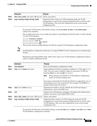 12-9
Catalyst 3750 Switch Software Configuration Guide
OL-8550-07
Chapter 12 Configuring VLANs
Configuring Normal-Range VLANs
To return the VLAN name to the default settings, use the no name, no mtu, or no remote-span
config-vlan commands.
This example shows how to use config-vlan mode to create Ethernet VLAN 20, name it test20, and add
it to the VLAN database:
Switch# configure terminal
Switch(config)# vlan 20
Switch(config-vlan)# name test20
Switch(config-vlan)# end
You can also create or modify Ethernet VLANs by using the VLAN database configuration mode.
Note VLAN database configuration mode does not support RSPAN VLAN configuration or extended-range
VLANs.
Beginning in privileged EXEC mode, follow these steps to use VLAN database configuration mode to
create or modify an Ethernet VLAN:
To return the VLAN name to the default settings, use the no vlan vlan-id name or no vlan vlan-id mtu
VLAN database configuration command.
Step 7 show vlan {name vlan-name | id vlan-id} Verify your entries.
Step 8 copy running-config startup config (Optional) If the switch is in VTP transparent mode, the VLAN
configuration is saved in the running configuration file as well as in the
VLAN database. This saves the configuration in the switch startup
configuration file.
Command Purpose
Command Purpose
Step 1 vlan database Enter VLAN database configuration mode.
Step 2 vlan vlan-id name vlan-name Add an Ethernet VLAN by assigning a number to it. The range is 1 to
1001. You can create or modify a range of consecutive VLANs by
entering vlan first-vlan-id end last-vlan-id.
Note When entering a VLAN ID in VLAN database configuration
mode, do not enter leading zeros.
If no name is entered for the VLAN, the default is to append the vlan-id
with leading zeros to the word VLAN. For example, VLAN0004 is a
default VLAN name for VLAN 4.
Step 3 vlan vlan-id mtu mtu-size (Optional) To modify a VLAN, identify the VLAN and change a
characteristic, such as the MTU size.
Step 4 exit Update the VLAN database, propagate it throughout the administrative
domain, and return to privileged EXEC mode.
Step 5 show vlan {name vlan-name | id vlan-id} Verify your entries.
Step 6 copy running-config startup config (Optional) If the switch is in VTP transparent mode, the VLAN
configuration is saved in the running configuration file as well as in the
VLAN database. This saves the configuration in the switch startup
configuration file.
 