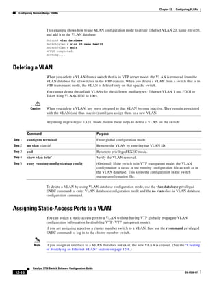 12-10
Catalyst 3750 Switch Software Configuration Guide
OL-8550-07
Chapter 12 Configuring VLANs
Configuring Normal-Range VLANs
This example shows how to use VLAN configuration mode to create Ethernet VLAN 20, name it test20,
and add it to the VLAN database:
Switch# vlan database
Switch(vlan)# vlan 20 name test20
Switch(vlan)# exit
APPLY completed.
Exiting....
Deleting a VLAN
When you delete a VLAN from a switch that is in VTP server mode, the VLAN is removed from the
VLAN database for all switches in the VTP domain. When you delete a VLAN from a switch that is in
VTP transparent mode, the VLAN is deleted only on that specific switch.
You cannot delete the default VLANs for the different media types: Ethernet VLAN 1 and FDDI or
Token Ring VLANs 1002 to 1005.
Caution When you delete a VLAN, any ports assigned to that VLAN become inactive. They remain associated
with the VLAN (and thus inactive) until you assign them to a new VLAN.
Beginning in privileged EXEC mode, follow these steps to delete a VLAN on the switch:
To delete a VLAN by using VLAN database configuration mode, use the vlan database privileged
EXEC command to enter VLAN database configuration mode and the no vlan vlan-id VLAN database
configuration command.
Assigning Static-Access Ports to a VLAN
You can assign a static-access port to a VLAN without having VTP globally propagate VLAN
configuration information by disabling VTP (VTP transparent mode).
If you are assigning a port on a cluster member switch to a VLAN, first use the rcommand privileged
EXEC command to log in to the cluster member switch.
Note If you assign an interface to a VLAN that does not exist, the new VLAN is created. (See the “Creating
or Modifying an Ethernet VLAN” section on page 12-8.)
Command Purpose
Step 1 configure terminal Enter global configuration mode.
Step 2 no vlan vlan-id Remove the VLAN by entering the VLAN ID.
Step 3 end Return to privileged EXEC mode.
Step 4 show vlan brief Verify the VLAN removal.
Step 5 copy running-config startup config (Optional) If the switch is in VTP transparent mode, the VLAN
configuration is saved in the running configuration file as well as in
the VLAN database. This saves the configuration in the switch
startup configuration file.
 