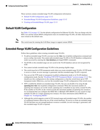 12-12
Catalyst 3750 Switch Software Configuration Guide
OL-8550-07
Chapter 12 Configuring VLANs
Configuring Extended-Range VLANs
These sections contain extended-range VLAN configuration information:
• Default VLAN Configuration, page 12-12
• Extended-Range VLAN Configuration Guidelines, page 12-12
• Creating an Extended-Range VLAN, page 12-13
Default VLAN Configuration
See Table 12-2 on page 12-7 for the default configuration for Ethernet VLANs. You can change only the
MTU size and the remote SPAN configuration state on extended-range VLANs; all other characteristics
must remain at the default state.
Note The switch must be running the LAN Base image to support remote SPAN.
Extended-Range VLAN Configuration Guidelines
Follow these guidelines when creating extended-range VLANs:
• To add an extended-range VLAN, you must use the vlan vlan-id global configuration command and
access config-vlan mode. You cannot add extended-range VLANs in VLAN database configuration
mode (accessed by entering the vlan database privileged EXEC command).
• VLAN IDs in the extended range are not saved in the VLAN database and are not recognized by
VTP.
• You cannot include extended-range VLANs in the pruning eligible range.
• The switch must be in VTP transparent mode when you create extended-range VLANs. If VTP mode
is server or client, an error message is generated, and the extended-range VLAN is rejected.
• You can set the VTP mode to transparent in global configuration mode or in VLAN database
configuration mode. See the “Disabling VTP (VTP Transparent Mode)” section on page 13-12. You
should save this configuration to the startup configuration so that the switch boots up in VTP
transparent mode. Otherwise, you lose the extended-range VLAN configuration if the switch resets.
• STP is enabled by default on extended-range VLANs, but you can disable it by using the no
spanning-tree vlan vlan-id global configuration command. When the maximum number of
spanning-tree instances are on the switch, spanning tree is disabled on any newly created VLANs.
If the number of VLANs on the switch exceeds the maximum number of spanning-tree instances,
we recommend that you configure the IEEE 802.1s Multiple STP (MSTP) on your switch to map
multiple VLANs to a single spanning-tree instance. For more information about MSTP, see
Chapter 16, “Configuring MSTP.”
• Although the switch supports a total of 255 (normal-range and extended-range) VLANs, the number
of configured features affects the use of the switch hardware. If you try to create an extended-range
VLAN and there are not enough hardware resources available, an error message is generated, and
the extended-range VLAN is rejected.
 