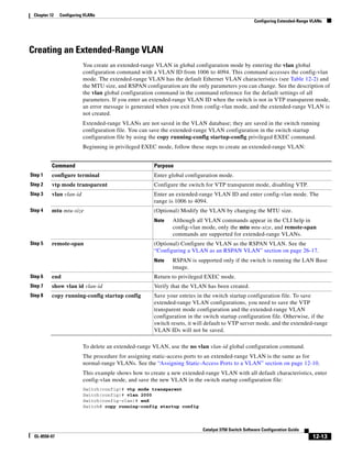 12-13
Catalyst 3750 Switch Software Configuration Guide
OL-8550-07
Chapter 12 Configuring VLANs
Configuring Extended-Range VLANs
Creating an Extended-Range VLAN
You create an extended-range VLAN in global configuration mode by entering the vlan global
configuration command with a VLAN ID from 1006 to 4094. This command accesses the config-vlan
mode. The extended-range VLAN has the default Ethernet VLAN characteristics (see Table 12-2) and
the MTU size, and RSPAN configuration are the only parameters you can change. See the description of
the vlan global configuration command in the command reference for the default settings of all
parameters. If you enter an extended-range VLAN ID when the switch is not in VTP transparent mode,
an error message is generated when you exit from config-vlan mode, and the extended-range VLAN is
not created.
Extended-range VLANs are not saved in the VLAN database; they are saved in the switch running
configuration file. You can save the extended-range VLAN configuration in the switch startup
configuration file by using the copy running-config startup-config privileged EXEC command.
Beginning in privileged EXEC mode, follow these steps to create an extended-range VLAN:
To delete an extended-range VLAN, use the no vlan vlan-id global configuration command.
The procedure for assigning static-access ports to an extended-range VLAN is the same as for
normal-range VLANs. See the “Assigning Static-Access Ports to a VLAN” section on page 12-10.
This example shows how to create a new extended-range VLAN with all default characteristics, enter
config-vlan mode, and save the new VLAN in the switch startup configuration file:
Switch(config)# vtp mode transparent
Switch(config)# vlan 2000
Switch(config-vlan)# end
Switch# copy running-config startup config
Command Purpose
Step 1 configure terminal Enter global configuration mode.
Step 2 vtp mode transparent Configure the switch for VTP transparent mode, disabling VTP.
Step 3 vlan vlan-id Enter an extended-range VLAN ID and enter config-vlan mode. The
range is 1006 to 4094.
Step 4 mtu mtu-size (Optional) Modify the VLAN by changing the MTU size.
Note Although all VLAN commands appear in the CLI help in
config-vlan mode, only the mtu mtu-size, and remote-span
commands are supported for extended-range VLANs.
Step 5 remote-span (Optional) Configure the VLAN as the RSPAN VLAN. See the
“Configuring a VLAN as an RSPAN VLAN” section on page 26-17.
Note RSPAN is supported only if the switch is running the LAN Base
image.
Step 6 end Return to privileged EXEC mode.
Step 7 show vlan id vlan-id Verify that the VLAN has been created.
Step 8 copy running-config startup config Save your entries in the switch startup configuration file. To save
extended-range VLAN configurations, you need to save the VTP
transparent mode configuration and the extended-range VLAN
configuration in the switch startup configuration file. Otherwise, if the
switch resets, it will default to VTP server mode, and the extended-range
VLAN IDs will not be saved.
 