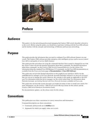 xxxiii
Catalyst 3750 Switch Software Configuration Guide
OL-8550-07
Preface
Audience
This guide is for the networking professional managing the Catalyst 2960 switch, hereafter referred to
as the switch. Before using this guide, you should have experience working with the Cisco IOS software
and be familiar with the concepts and terminology of Ethernet and local area networking.
Purpose
This guide provides the information that you need to configure Cisco IOS software features on your
switch. The Catalyst 2960 software provides enterprise-class intelligent services such as access control
lists (ACLs) and quality of service (QoS) features.
This guide provides procedures for using the commands that have been created or changed for use with
the switch. It does not provide detailed information about these commands. For detailed information
about these commands, see the Catalyst 2960 Switch Command Reference for this release. For
information about the standard Cisco IOS Release 12.2 commands, see the Cisco IOS documentation set
available from the Cisco.com home page at Documentation > Cisco IOS Software.
This guide does not provide detailed information on the graphical user interfaces (GUIs) for the
embedded device manager or for Cisco Network Assistant (hereafter referred to as Network Assistant)
that you can use to manage the switch. However, the concepts in this guide are applicable to the GUI
user. For information about the device manager, see the switch online help. For information about
Network Assistant, see Getting Started with Cisco Network Assistant, available on Cisco.com.
This guide does not describe system messages you might encounter or how to install your switch. For
more information, see the Catalyst 2960 Switch System Message Guide for this release and the
Catalyst 2960 Switch Hardware Installation Guide.
For documentation updates, see the release notes for this release.
Conventions
This publication uses these conventions to convey instructions and information:
Command descriptions use these conventions:
• Commands and keywords are in boldface text.
• Arguments for which you supply values are in italic.
 