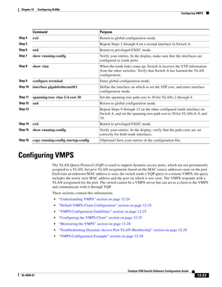 12-23
Catalyst 3750 Switch Software Configuration Guide
OL-8550-07
Chapter 12 Configuring VLANs
Configuring VMPS
Configuring VMPS
The VLAN Query Protocol (VQP) is used to support dynamic-access ports, which are not permanently
assigned to a VLAN, but give VLAN assignments based on the MAC source addresses seen on the port.
Each time an unknown MAC address is seen, the switch sends a VQP query to a remote VMPS; the query
includes the newly seen MAC address and the port on which it was seen. The VMPS responds with a
VLAN assignment for the port. The switch cannot be a VMPS server but can act as a client to the VMPS
and communicate with it through VQP.
These sections contain this information:
• “Understanding VMPS” section on page 12-24
• “Default VMPS Client Configuration” section on page 12-25
• “VMPS Configuration Guidelines” section on page 12-25
• “Configuring the VMPS Client” section on page 12-25
• “Monitoring the VMPS” section on page 12-28
• “Troubleshooting Dynamic-Access Port VLAN Membership” section on page 12-29
• “VMPS Configuration Example” section on page 12-29
Step 4 exit Return to global configuration mode.
Step 5 Repeat Steps 2 through 4 on a second interface in Switch A.
Step 6 end Return to privileged EXEC mode.
Step 7 show running-config Verify your entries. In the display, make sure that the interfaces are
configured as trunk ports.
Step 8 show vlan When the trunk links come up, Switch A receives the VTP information
from the other switches. Verify that Switch A has learned the VLAN
configuration.
Step 9 configure terminal Enter global configuration mode.
Step 10 interface gigabitethernet0/1 Define the interface on which to set the STP cost, and enter interface
configuration mode.
Step 11 spanning-tree vlan 2-4 cost 30 Set the spanning-tree path cost to 30 for VLANs 2 through 4.
Step 12 end Return to global configuration mode.
Step 13 Repeat Steps 9 through 12 on the other configured trunk interface on
Switch A, and set the spanning-tree path cost to 30 for VLANs 8, 9, and
10.
Step 14 exit Return to privileged EXEC mode.
Step 15 show running-config Verify your entries. In the display, verify that the path costs are set
correctly for both trunk interfaces.
Step 16 copy running-config startup-config (Optional) Save your entries in the configuration file.
Command Purpose
 