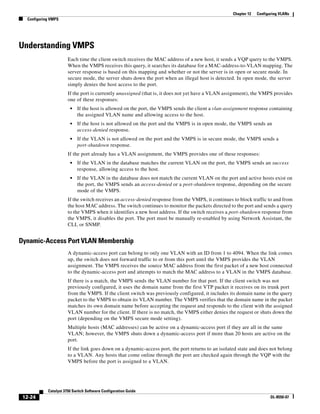 12-24
Catalyst 3750 Switch Software Configuration Guide
OL-8550-07
Chapter 12 Configuring VLANs
Configuring VMPS
Understanding VMPS
Each time the client switch receives the MAC address of a new host, it sends a VQP query to the VMPS.
When the VMPS receives this query, it searches its database for a MAC-address-to-VLAN mapping. The
server response is based on this mapping and whether or not the server is in open or secure mode. In
secure mode, the server shuts down the port when an illegal host is detected. In open mode, the server
simply denies the host access to the port.
If the port is currently unassigned (that is, it does not yet have a VLAN assignment), the VMPS provides
one of these responses:
• If the host is allowed on the port, the VMPS sends the client a vlan-assignment response containing
the assigned VLAN name and allowing access to the host.
• If the host is not allowed on the port and the VMPS is in open mode, the VMPS sends an
access-denied response.
• If the VLAN is not allowed on the port and the VMPS is in secure mode, the VMPS sends a
port-shutdown response.
If the port already has a VLAN assignment, the VMPS provides one of these responses:
• If the VLAN in the database matches the current VLAN on the port, the VMPS sends an success
response, allowing access to the host.
• If the VLAN in the database does not match the current VLAN on the port and active hosts exist on
the port, the VMPS sends an access-denied or a port-shutdown response, depending on the secure
mode of the VMPS.
If the switch receives an access-denied response from the VMPS, it continues to block traffic to and from
the host MAC address. The switch continues to monitor the packets directed to the port and sends a query
to the VMPS when it identifies a new host address. If the switch receives a port-shutdown response from
the VMPS, it disables the port. The port must be manually re-enabled by using Network Assistant, the
CLI, or SNMP.
Dynamic-Access Port VLAN Membership
A dynamic-access port can belong to only one VLAN with an ID from 1 to 4094. When the link comes
up, the switch does not forward traffic to or from this port until the VMPS provides the VLAN
assignment. The VMPS receives the source MAC address from the first packet of a new host connected
to the dynamic-access port and attempts to match the MAC address to a VLAN in the VMPS database.
If there is a match, the VMPS sends the VLAN number for that port. If the client switch was not
previously configured, it uses the domain name from the first VTP packet it receives on its trunk port
from the VMPS. If the client switch was previously configured, it includes its domain name in the query
packet to the VMPS to obtain its VLAN number. The VMPS verifies that the domain name in the packet
matches its own domain name before accepting the request and responds to the client with the assigned
VLAN number for the client. If there is no match, the VMPS either denies the request or shuts down the
port (depending on the VMPS secure mode setting).
Multiple hosts (MAC addresses) can be active on a dynamic-access port if they are all in the same
VLAN; however, the VMPS shuts down a dynamic-access port if more than 20 hosts are active on the
port.
If the link goes down on a dynamic-access port, the port returns to an isolated state and does not belong
to a VLAN. Any hosts that come online through the port are checked again through the VQP with the
VMPS before the port is assigned to a VLAN.
 