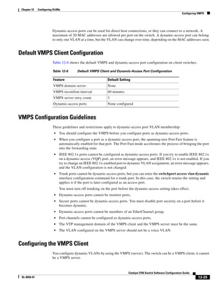 12-25
Catalyst 3750 Switch Software Configuration Guide
OL-8550-07
Chapter 12 Configuring VLANs
Configuring VMPS
Dynamic-access ports can be used for direct host connections, or they can connect to a network. A
maximum of 20 MAC addresses are allowed per port on the switch. A dynamic-access port can belong
to only one VLAN at a time, but the VLAN can change over time, depending on the MAC addresses seen.
Default VMPS Client Configuration
Table 12-6 shows the default VMPS and dynamic-access port configuration on client switches.
VMPS Configuration Guidelines
These guidelines and restrictions apply to dynamic-access port VLAN membership:
• You should configure the VMPS before you configure ports as dynamic-access ports.
• When you configure a port as a dynamic-access port, the spanning-tree Port Fast feature is
automatically enabled for that port. The Port Fast mode accelerates the process of bringing the port
into the forwarding state.
• IEEE 802.1x ports cannot be configured as dynamic-access ports. If you try to enable IEEE 802.1x
on a dynamic-access (VQP) port, an error message appears, and IEEE 802.1x is not enabled. If you
try to change an IEEE 802.1x-enabled port to dynamic VLAN assignment, an error message appears,
and the VLAN configuration is not changed.
• Trunk ports cannot be dynamic-access ports, but you can enter the switchport access vlan dynamic
interface configuration command for a trunk port. In this case, the switch retains the setting and
applies it if the port is later configured as an access port.
You must turn off trunking on the port before the dynamic-access setting takes effect.
• Dynamic-access ports cannot be monitor ports.
• Secure ports cannot be dynamic-access ports. You must disable port security on a port before it
becomes dynamic.
• Dynamic-access ports cannot be members of an EtherChannel group.
• Port channels cannot be configured as dynamic-access ports.
• The VTP management domain of the VMPS client and the VMPS server must be the same.
• The VLAN configured on the VMPS server should not be a voice VLAN.
Configuring the VMPS Client
You configure dynamic VLANs by using the VMPS (server). The switch can be a VMPS client; it cannot
be a VMPS server.
Table 12-6 Default VMPS Client and Dynamic-Access Port Configuration
Feature Default Setting
VMPS domain server None
VMPS reconfirm interval 60 minutes
VMPS server retry count 3
Dynamic-access ports None configured
 