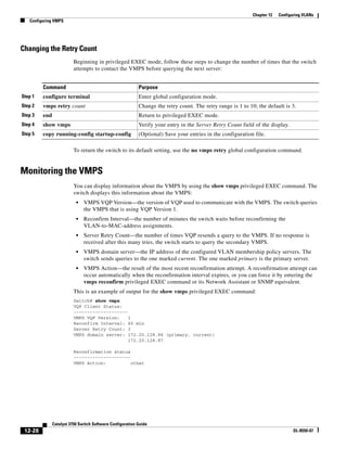 12-28
Catalyst 3750 Switch Software Configuration Guide
OL-8550-07
Chapter 12 Configuring VLANs
Configuring VMPS
Changing the Retry Count
Beginning in privileged EXEC mode, follow these steps to change the number of times that the switch
attempts to contact the VMPS before querying the next server:
To return the switch to its default setting, use the no vmps retry global configuration command.
Monitoring the VMPS
You can display information about the VMPS by using the show vmps privileged EXEC command. The
switch displays this information about the VMPS:
• VMPS VQP Version—the version of VQP used to communicate with the VMPS. The switch queries
the VMPS that is using VQP Version 1.
• Reconfirm Interval—the number of minutes the switch waits before reconfirming the
VLAN-to-MAC-address assignments.
• Server Retry Count—the number of times VQP resends a query to the VMPS. If no response is
received after this many tries, the switch starts to query the secondary VMPS.
• VMPS domain server—the IP address of the configured VLAN membership policy servers. The
switch sends queries to the one marked current. The one marked primary is the primary server.
• VMPS Action—the result of the most recent reconfirmation attempt. A reconfirmation attempt can
occur automatically when the reconfirmation interval expires, or you can force it by entering the
vmps reconfirm privileged EXEC command or its Network Assistant or SNMP equivalent.
This is an example of output for the show vmps privileged EXEC command:
Switch# show vmps
VQP Client Status:
--------------------
VMPS VQP Version: 1
Reconfirm Interval: 60 min
Server Retry Count: 3
VMPS domain server: 172.20.128.86 (primary, current)
172.20.128.87
Reconfirmation status
---------------------
VMPS Action: other
Command Purpose
Step 1 configure terminal Enter global configuration mode.
Step 2 vmps retry count Change the retry count. The retry range is 1 to 10; the default is 3.
Step 3 end Return to privileged EXEC mode.
Step 4 show vmps Verify your entry in the Server Retry Count field of the display.
Step 5 copy running-config startup-config (Optional) Save your entries in the configuration file.
 
