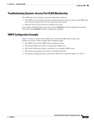 12-29
Catalyst 3750 Switch Software Configuration Guide
OL-8550-07
Chapter 12 Configuring VLANs
Configuring VMPS
Troubleshooting Dynamic-Access Port VLAN Membership
The VMPS shuts down a dynamic-access port under these conditions:
• The VMPS is in secure mode, and it does not allow the host to connect to the port. The VMPS shuts
down the port to prevent the host from connecting to the network.
• More than 20 active hosts reside on a dynamic-access port.
To re-enable a disabled dynamic-access port, enter the shutdown interface configuration command
followed by the no shutdown interface configuration command.
VMPS Configuration Example
Figure 12-4 shows a network with a VMPS server switch and VMPS client switches with
dynamic-access ports. In this example, these assumptions apply:
• The VMPS server and the VMPS client are separate switches.
• The Catalyst 6500 series Switch A is the primary VMPS server.
• The Catalyst 6500 series Switch C and Switch J are secondary VMPS servers.
• End stations are connected to the clients, Switch B and Switch I.
• The database configuration file is stored on the TFTP server with the IP address 172.20.22.7.
 
