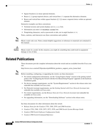 xxxiv
Catalyst 3750 Switch Software Configuration Guide
OL-8550-07
Preface
• Square brackets ([ ]) mean optional elements.
• Braces ({ }) group required choices, and vertical bars ( | ) separate the alternative elements.
• Braces and vertical bars within square brackets ([{ | }]) mean a required choice within an optional
element.
Interactive examples use these conventions:
• Terminal sessions and system displays are in screen font.
• Information you enter is in boldface screen font.
• Nonprinting characters, such as passwords or tabs, are in angle brackets (< >).
Notes, cautions, and timesavers use these conventions and symbols:
Note Means reader take note. Notes contain helpful suggestions or references to materials not contained in
this manual.
Caution Means reader be careful. In this situation, you might do something that could result in equipment
damage or loss of data.
Related Publications
These documents provide complete information about the switch and are available from this Cisco.com
site:
http://www.cisco.com/en/US/products/ps6406/tsd_products_support_series_home.html
Note Before installing, configuring, or upgrading the switch, see these documents:
• For initial configuration information, see the “Using Express Setup” section in the getting started
guide or the “Configuring the Switch with the CLI-Based Setup Program” appendix in the hardware
installation guide.
• For device manager requirements, see the “System Requirements” section in the release notes (not
orderable but available on Cisco.com).
• For Network Assistant requirements, see the Getting Started with Cisco Network Assistant (not
orderable but available on Cisco.com).
• For cluster requirements, see the Release Notes for Cisco Network Assistant (not orderable but
available on Cisco.com).
• For upgrading information, see the “Downloading Software” section in the release notes.
See these documents for other information about the switch:
• Release Notes for the Catalyst 3750, 3560, 2970, and 2960 Switches
• Catalyst 3750, 3560, 3550, 2975, 2975, 2970, and 2960 Switch System Message Guide
• Catalyst 2960 Switch Software Configuration Guide
• Catalyst 2960 Switch Command Reference
 