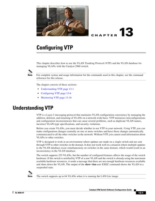 C H A P T E R
13-1
Catalyst 3750 Switch Software Configuration Guide
OL-8550-07
13
Configuring VTP
This chapter describes how to use the VLAN Trunking Protocol (VTP) and the VLAN database for
managing VLANs with the Catalyst 2960 switch.
Note For complete syntax and usage information for the commands used in this chapter, see the command
reference for this release.
The chapter consists of these sections:
• Understanding VTP, page 13-1
• Configuring VTP, page 13-6
• Monitoring VTP, page 13-16
Understanding VTP
VTP is a Layer 2 messaging protocol that maintains VLAN configuration consistency by managing the
addition, deletion, and renaming of VLANs on a network-wide basis. VTP minimizes misconfigurations
and configuration inconsistencies that can cause several problems, such as duplicate VLAN names,
incorrect VLAN-type specifications, and security violations.
Before you create VLANs, you must decide whether to use VTP in your network. Using VTP, you can
make configuration changes centrally on one or more switches and have those changes automatically
communicated to all the other switches in the network. Without VTP, you cannot send information about
VLANs to other switches.
VTP is designed to work in an environment where updates are made on a single switch and are sent
through VTP to other switches in the domain. It does not work well in a situation where multiple updates
to the VLAN database occur simultaneously on switches in the same domain, which would result in an
inconsistency in the VLAN database.
The switch supports 255 VLANs, but the number of configured features affects the usage of the switch
hardware. If the switch is notified by VTP of a new VLAN and the switch is already using the maximum
available hardware resources, it sends a message that there are not enough hardware resources available
and shuts down the VLAN. The output of the show vlan user EXEC command shows the VLAN in a
suspended state.
Note The switch supports up to 64 VLANs when it is running the LAN Lite image.
 