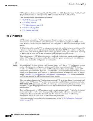 13-2
Catalyst 3750 Switch Software Configuration Guide
OL-8550-07
Chapter 13 Configuring VTP
Understanding VTP
VTP only learns about normal-range VLANs (VLAN IDs 1 to 1005). Extended-range VLANs (VLAN
IDs greater than 1005) are not supported by VTP or stored in the VTP VLAN database.
These sections contain this conceptual information:
• The VTP Domain, page 13-2
• VTP Modes, page 13-3
• VTP Advertisements, page 13-3
• VTP Version 2, page 13-4
• VTP Pruning, page 13-4
The VTP Domain
A VTP domain (also called a VLAN management domain) consists of one switch or several
interconnected switches under the same administrative responsibility sharing the same VTP domain
name. A switch can be in only one VTP domain. You make global VLAN configuration changes for the
domain.
By default, the switch is in the VTP no-management-domain state until it receives an advertisement for
a domain over a trunk link (a link that carries the traffic of multiple VLANs) or until you configure a
domain name. Until the management domain name is specified or learned, you cannot create or modify
VLANs on a VTP server, and VLAN information is not propagated over the network.
If the switch receives a VTP advertisement over a trunk link, it inherits the management domain name
and the VTP configuration revision number. The switch then ignores advertisements with a different
domain name or an earlier configuration revision number.
Caution Before adding a VTP client switch to a VTP domain, always verify that its VTP configuration revision
number is lower than the configuration revision number of the other switches in the VTP domain.
Switches in a VTP domain always use the VLAN configuration of the switch with the highest VTP
configuration revision number. If you add a switch that has a revision number higher than the revision
number in the VTP domain, it can erase all VLAN information from the VTP server and VTP domain.
See the “Adding a VTP Client Switch to a VTP Domain” section on page 13-14 for the procedure for
verifying and resetting the VTP configuration revision number.
When you make a change to the VLAN configuration on a VTP server, the change is propagated to all
switches in the VTP domain. VTP advertisements are sent over all IEEE trunk connections, including
IEEE 802.1Q. VTP dynamically maps VLANs with unique names and internal index associates across
multiple LAN types. Mapping eliminates excessive device administration required from network
administrators.
If you configure a switch for VTP transparent mode, you can create and modify VLANs, but the changes
are not sent to other switches in the domain, and they affect only the individual switch. However,
configuration changes made when the switch is in this mode are saved in the switch running
configuration and can be saved to the switch startup configuration file.
For domain name and password configuration guidelines, see the “VTP Configuration Guidelines”
section on page 13-8.
 