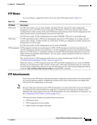 13-3
Catalyst 3750 Switch Software Configuration Guide
OL-8550-07
Chapter 13 Configuring VTP
Understanding VTP
VTP Modes
You can configure a supported switch to be in one of the VTP modes listed in Table 13-1.
VTP Advertisements
Each switch in the VTP domain sends periodic global configuration advertisements from each trunk port
to a reserved multicast address. Neighboring switches receive these advertisements and update their
VTP and VLAN configurations as necessary.
Note Because trunk ports send and receive VTP advertisements, you must ensure that at least one trunk port
is configured on the switch and that this trunk port is connected to the trunk port of another switch.
Otherwise, the switch cannot receive any VTP advertisements. For more information on trunk ports, see
the “Configuring VLAN Trunks” section on page 12-14.
VTP advertisements distribute this global domain information:
• VTP domain name
• VTP configuration revision number
• Update identity and update timestamp
Table 13-1 VTP Modes
VTP Mode Description
VTP server In VTP server mode, you can create, modify, and delete VLANs, and specify other configuration
parameters (such as the VTP version) for the entire VTP domain. VTP servers advertise their VLAN
configurations to other switches in the same VTP domain and synchronize their VLAN configurations with
other switches based on advertisements received over trunk links.
In VTP server mode, VLAN configurations are saved in NVRAM. VTP server is the default mode.
VTP client A VTP client behaves like a VTP server and transmits and receives VTP updates on its trunks, but you
cannot create, change, or delete VLANs on a VTP client. VLANs are configured on another switch in the
domain that is in server mode.
In VTP client mode, VLAN configurations are not saved in NVRAM.
VTP transparent VTP transparent switches do not participate in VTP. A VTP transparent switch does not advertise its
VLAN configuration and does not synchronize its VLAN configuration based on received advertisements.
However, in VTP Version 2, transparent switches do forward VTP advertisements that they receive from
other switches through their trunk interfaces. You can create, modify, and delete VLANs on a switch in
VTP transparent mode.
The switch must be in VTP transparent mode when you create extended-range VLANs. See the
“Configuring Extended-Range VLANs” section on page 12-11.
When the switch is in VTP transparent mode, the VTP and VLAN configurations are saved in NVRAM,
but they are not advertised to other switches. In this mode, VTP mode and domain name are saved in the
switch running configuration, and you can save this information in the switch startup configuration file by
using the copy running-config startup-config privileged EXEC command.
 