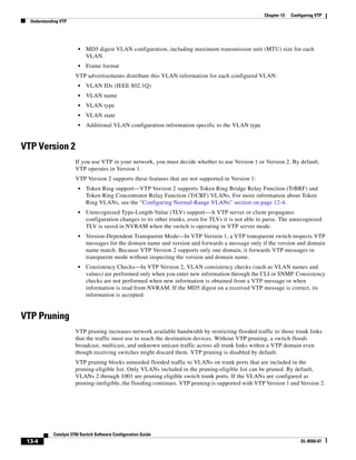 13-4
Catalyst 3750 Switch Software Configuration Guide
OL-8550-07
Chapter 13 Configuring VTP
Understanding VTP
• MD5 digest VLAN configuration, including maximum transmission unit (MTU) size for each
VLAN.
• Frame format
VTP advertisements distribute this VLAN information for each configured VLAN:
• VLAN IDs (IEEE 802.1Q)
• VLAN name
• VLAN type
• VLAN state
• Additional VLAN configuration information specific to the VLAN type
VTP Version 2
If you use VTP in your network, you must decide whether to use Version 1 or Version 2. By default,
VTP operates in Version 1.
VTP Version 2 supports these features that are not supported in Version 1:
• Token Ring support—VTP Version 2 supports Token Ring Bridge Relay Function (TrBRF) and
Token Ring Concentrator Relay Function (TrCRF) VLANs. For more information about Token
Ring VLANs, see the “Configuring Normal-Range VLANs” section on page 12-4.
• Unrecognized Type-Length-Value (TLV) support—A VTP server or client propagates
configuration changes to its other trunks, even for TLVs it is not able to parse. The unrecognized
TLV is saved in NVRAM when the switch is operating in VTP server mode.
• Version-Dependent Transparent Mode—In VTP Version 1, a VTP transparent switch inspects VTP
messages for the domain name and version and forwards a message only if the version and domain
name match. Because VTP Version 2 supports only one domain, it forwards VTP messages in
transparent mode without inspecting the version and domain name.
• Consistency Checks—In VTP Version 2, VLAN consistency checks (such as VLAN names and
values) are performed only when you enter new information through the CLI or SNMP. Consistency
checks are not performed when new information is obtained from a VTP message or when
information is read from NVRAM. If the MD5 digest on a received VTP message is correct, its
information is accepted.
VTP Pruning
VTP pruning increases network available bandwidth by restricting flooded traffic to those trunk links
that the traffic must use to reach the destination devices. Without VTP pruning, a switch floods
broadcast, multicast, and unknown unicast traffic across all trunk links within a VTP domain even
though receiving switches might discard them. VTP pruning is disabled by default.
VTP pruning blocks unneeded flooded traffic to VLANs on trunk ports that are included in the
pruning-eligible list. Only VLANs included in the pruning-eligible list can be pruned. By default,
VLANs 2 through 1001 are pruning eligible switch trunk ports. If the VLANs are configured as
pruning-ineligible, the flooding continues. VTP pruning is supported with VTP Version 1 and Version 2.
 