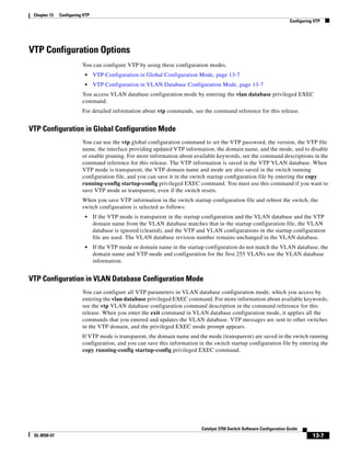 13-7
Catalyst 3750 Switch Software Configuration Guide
OL-8550-07
Chapter 13 Configuring VTP
Configuring VTP
VTP Configuration Options
You can configure VTP by using these configuration modes.
• VTP Configuration in Global Configuration Mode, page 13-7
• VTP Configuration in VLAN Database Configuration Mode, page 13-7
You access VLAN database configuration mode by entering the vlan database privileged EXEC
command.
For detailed information about vtp commands, see the command reference for this release.
VTP Configuration in Global Configuration Mode
You can use the vtp global configuration command to set the VTP password, the version, the VTP file
name, the interface providing updated VTP information, the domain name, and the mode, and to disable
or enable pruning. For more information about available keywords, see the command descriptions in the
command reference for this release. The VTP information is saved in the VTP VLAN database. When
VTP mode is transparent, the VTP domain name and mode are also saved in the switch running
configuration file, and you can save it in the switch startup configuration file by entering the copy
running-config startup-config privileged EXEC command. You must use this command if you want to
save VTP mode as transparent, even if the switch resets.
When you save VTP information in the switch startup configuration file and reboot the switch, the
switch configuration is selected as follows:
• If the VTP mode is transparent in the startup configuration and the VLAN database and the VTP
domain name from the VLAN database matches that in the startup configuration file, the VLAN
database is ignored (cleared), and the VTP and VLAN configurations in the startup configuration
file are used. The VLAN database revision number remains unchanged in the VLAN database.
• If the VTP mode or domain name in the startup configuration do not match the VLAN database, the
domain name and VTP mode and configuration for the first 255 VLANs use the VLAN database
information.
VTP Configuration in VLAN Database Configuration Mode
You can configure all VTP parameters in VLAN database configuration mode, which you access by
entering the vlan database privileged EXEC command. For more information about available keywords,
see the vtp VLAN database configuration command description in the command reference for this
release. When you enter the exit command in VLAN database configuration mode, it applies all the
commands that you entered and updates the VLAN database. VTP messages are sent to other switches
in the VTP domain, and the privileged EXEC mode prompt appears.
If VTP mode is transparent, the domain name and the mode (transparent) are saved in the switch running
configuration, and you can save this information in the switch startup configuration file by entering the
copy running-config startup-config privileged EXEC command.
 