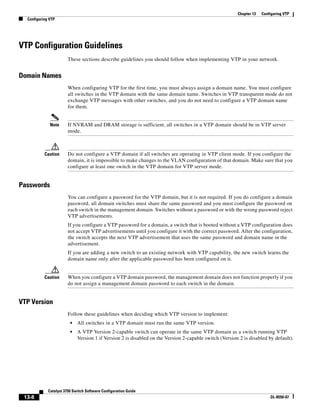 13-8
Catalyst 3750 Switch Software Configuration Guide
OL-8550-07
Chapter 13 Configuring VTP
Configuring VTP
VTP Configuration Guidelines
These sections describe guidelines you should follow when implementing VTP in your network.
Domain Names
When configuring VTP for the first time, you must always assign a domain name. You must configure
all switches in the VTP domain with the same domain name. Switches in VTP transparent mode do not
exchange VTP messages with other switches, and you do not need to configure a VTP domain name
for them.
Note If NVRAM and DRAM storage is sufficient, all switches in a VTP domain should be in VTP server
mode.
Caution Do not configure a VTP domain if all switches are operating in VTP client mode. If you configure the
domain, it is impossible to make changes to the VLAN configuration of that domain. Make sure that you
configure at least one switch in the VTP domain for VTP server mode.
Passwords
You can configure a password for the VTP domain, but it is not required. If you do configure a domain
password, all domain switches must share the same password and you must configure the password on
each switch in the management domain. Switches without a password or with the wrong password reject
VTP advertisements.
If you configure a VTP password for a domain, a switch that is booted without a VTP configuration does
not accept VTP advertisements until you configure it with the correct password. After the configuration,
the switch accepts the next VTP advertisement that uses the same password and domain name in the
advertisement.
If you are adding a new switch to an existing network with VTP capability, the new switch learns the
domain name only after the applicable password has been configured on it.
Caution When you configure a VTP domain password, the management domain does not function properly if you
do not assign a management domain password to each switch in the domain.
VTP Version
Follow these guidelines when deciding which VTP version to implement:
• All switches in a VTP domain must run the same VTP version.
• A VTP Version 2-capable switch can operate in the same VTP domain as a switch running VTP
Version 1 if Version 2 is disabled on the Version 2-capable switch (Version 2 is disabled by default).
 