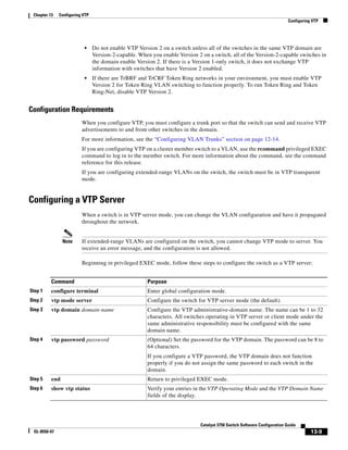 13-9
Catalyst 3750 Switch Software Configuration Guide
OL-8550-07
Chapter 13 Configuring VTP
Configuring VTP
• Do not enable VTP Version 2 on a switch unless all of the switches in the same VTP domain are
Version-2-capable. When you enable Version 2 on a switch, all of the Version-2-capable switches in
the domain enable Version 2. If there is a Version 1-only switch, it does not exchange VTP
information with switches that have Version 2 enabled.
• If there are TrBRF and TrCRF Token Ring networks in your environment, you must enable VTP
Version 2 for Token Ring VLAN switching to function properly. To run Token Ring and Token
Ring-Net, disable VTP Version 2.
Configuration Requirements
When you configure VTP, you must configure a trunk port so that the switch can send and receive VTP
advertisements to and from other switches in the domain.
For more information, see the “Configuring VLAN Trunks” section on page 12-14.
If you are configuring VTP on a cluster member switch to a VLAN, use the rcommand privileged EXEC
command to log in to the member switch. For more information about the command, see the command
reference for this release.
If you are configuring extended-range VLANs on the switch, the switch must be in VTP transparent
mode.
Configuring a VTP Server
When a switch is in VTP server mode, you can change the VLAN configuration and have it propagated
throughout the network.
Note If extended-range VLANs are configured on the switch, you cannot change VTP mode to server. You
receive an error message, and the configuration is not allowed.
Beginning in privileged EXEC mode, follow these steps to configure the switch as a VTP server:
Command Purpose
Step 1 configure terminal Enter global configuration mode.
Step 2 vtp mode server Configure the switch for VTP server mode (the default).
Step 3 vtp domain domain-name Configure the VTP administrative-domain name. The name can be 1 to 32
characters. All switches operating in VTP server or client mode under the
same administrative responsibility must be configured with the same
domain name.
Step 4 vtp password password (Optional) Set the password for the VTP domain. The password can be 8 to
64 characters.
If you configure a VTP password, the VTP domain does not function
properly if you do not assign the same password to each switch in the
domain.
Step 5 end Return to privileged EXEC mode.
Step 6 show vtp status Verify your entries in the VTP Operating Mode and the VTP Domain Name
fields of the display.
 