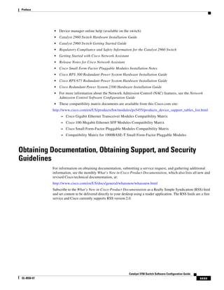 xxxv
Catalyst 3750 Switch Software Configuration Guide
OL-8550-07
Preface
• Device manager online help (available on the switch)
• Catalyst 2960 Switch Hardware Installation Guide
• Catalyst 2960 Switch Getting Started Guide
• Regulatory Compliance and Safety Information for the Catalyst 2960 Switch
• Getting Started with Cisco Network Assistant
• Release Notes for Cisco Network Assistant
• Cisco Small Form-Factor Pluggable Modules Installation Notes
• Cisco RPS 300 Redundant Power System Hardware Installation Guide
• Cisco RPS 675 Redundant Power System Hardware Installation Guide
• Cisco Redundant Power System 2300 Hardware Installation Guide
• For more information about the Network Admission Control (NAC) features, see the Network
Admission Control Software Configuration Guide
• These compatibility matrix documents are available from this Cisco.com site:
http://www.cisco.com/en/US/products/hw/modules/ps5455/products_device_support_tables_list.html
– Cisco Gigabit Ethernet Transceiver Modules Compatibility Matrix
– Cisco 100-Megabit Ethernet SFP Modules Compatibility Matrix
– Cisco Small Form-Factor Pluggable Modules Compatibility Matrix
– Compatibility Matrix for 1000BASE-T Small Form-Factor Pluggable Modules
Obtaining Documentation, Obtaining Support, and Security
Guidelines
For information on obtaining documentation, submitting a service request, and gathering additional
information, see the monthly What’s New in Cisco Product Documentation, which also lists all new and
revised Cisco technical documentation, at:
http://www.cisco.com/en/US/docs/general/whatsnew/whatsnew.html
Subscribe to the What’s New in Cisco Product Documentation as a Really Simple Syndication (RSS) feed
and set content to be delivered directly to your desktop using a reader application. The RSS feeds are a free
service and Cisco currently supports RSS version 2.0.
 