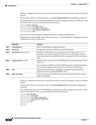 13-10
Catalyst 3750 Switch Software Configuration Guide
OL-8550-07
Chapter 13 Configuring VTP
Configuring VTP
When you configure a domain name, it cannot be removed; you can only reassign a switch to a different
domain.
To return the switch to a no-password state, use the no vtp password global configuration command.
This example shows how to use global configuration mode to configure the switch as a VTP server with
the domain name eng_group and the password mypassword:
Switch# config terminal
Switch(config)# vtp mode server
Switch(config)# vtp domain eng_group
Switch(config)# vtp password mypassword
Switch(config)# end
You can also use VLAN database configuration mode to configure VTP parameters.
Beginning in privileged EXEC mode, follow these steps to use VLAN database configuration mode to
configure the switch as a VTP server:
When you configure a domain name, it cannot be removed; you can only reassign a switch to a different
domain.
To return the switch to a no-password state, use the no vtp password VLAN database configuration
command.
This example shows how to use VLAN database configuration mode to configure the switch as a VTP
server with the domain name eng_group and the password mypassword:
Switch# vlan database
Switch(vlan)# vtp server
Switch(vlan)# vtp domain eng_group
Switch(vlan)# vtp password mypassword
Switch(vlan)# exit
APPLY completed.
Exiting....
Switch#
Command Purpose
Step 1 vlan database Enter VLAN database configuration mode.
Step 2 vtp server Configure the switch for VTP server mode (the default).
Step 3 vtp domain domain-name Configure a VTP administrative-domain name. The name can be 1 to 32
characters. All switches operating in VTP server or client mode under the
same administrative responsibility must be configured with the same domain
name.
Step 4 vtp password password (Optional) Set a password for the VTP domain. The password can be 8 to 64
characters.
If you configure a VTP password, the VTP domain does not function properly
if you do not assign the same password to each switch in the domain.
Step 5 exit Update the VLAN database, propagate it throughout the administrative
domain, and return to privileged EXEC mode.
Step 6 show vtp status Verify your entries in the VTP Operating Mode and the VTP Domain Name
fields of the display.
 