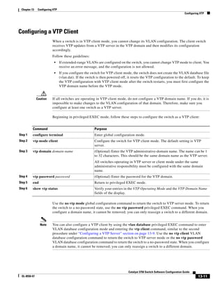 13-11
Catalyst 3750 Switch Software Configuration Guide
OL-8550-07
Chapter 13 Configuring VTP
Configuring VTP
Configuring a VTP Client
When a switch is in VTP client mode, you cannot change its VLAN configuration. The client switch
receives VTP updates from a VTP server in the VTP domain and then modifies its configuration
accordingly.
Follow these guidelines:
• If extended-range VLANs are configured on the switch, you cannot change VTP mode to client. You
receive an error message, and the configuration is not allowed.
• If you configure the switch for VTP client mode, the switch does not create the VLAN database file
(vlan.dat). If the switch is then powered off, it resets the VTP configuration to the default. To keep
the VTP configuration with VTP client mode after the switch restarts, you must first configure the
VTP domain name before the VTP mode.
Caution If all switches are operating in VTP client mode, do not configure a VTP domain name. If you do, it is
impossible to make changes to the VLAN configuration of that domain. Therefore, make sure you
configure at least one switch as a VTP server.
Beginning in privileged EXEC mode, follow these steps to configure the switch as a VTP client:
Use the no vtp mode global configuration command to return the switch to VTP server mode. To return
the switch to a no-password state, use the no vtp password privileged EXEC command. When you
configure a domain name, it cannot be removed; you can only reassign a switch to a different domain.
Note You can also configure a VTP client by using the vlan database privileged EXEC command to enter
VLAN database configuration mode and entering the vtp client command, similar to the second
procedure under “Configuring a VTP Server” section on page 13-9. Use the no vtp client VLAN
database configuration command to return the switch to VTP server mode or the no vtp password
VLAN database configuration command to return the switch to a no-password state. When you configure
a domain name, it cannot be removed; you can only reassign a switch to a different domain.
Command Purpose
Step 1 configure terminal Enter global configuration mode.
Step 2 vtp mode client Configure the switch for VTP client mode. The default setting is VTP
server.
Step 3 vtp domain domain-name (Optional) Enter the VTP administrative-domain name. The name can be 1
to 32 characters. This should be the same domain name as the VTP server.
All switches operating in VTP server or client mode under the same
administrative responsibility must be configured with the same domain
name.
Step 4 vtp password password (Optional) Enter the password for the VTP domain.
Step 5 end Return to privileged EXEC mode.
Step 6 show vtp status Verify your entries in the VTP Operating Mode and the VTP Domain Name
fields of the display.
 