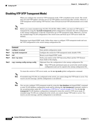 13-12
Catalyst 3750 Switch Software Configuration Guide
OL-8550-07
Chapter 13 Configuring VTP
Configuring VTP
Disabling VTP (VTP Transparent Mode)
When you configure the switch for VTP transparent mode, VTP is disabled on the switch. The switch
does not send VTP updates and does not act on VTP updates received from other switches. However, a
VTP transparent switch running VTP Version 2 does forward received VTP advertisements on its trunk
links.
Note Before you create extended-range VLANs (VLAN IDs 1006 to 4094), you must set VTP mode to
transparent by using the vtp mode transparent global configuration command. Save this configuration
to the startup configuration so that the switch boots up in VTP transparent mode. Otherwise, you lose
the extended-range VLAN configuration if the switch resets and boots up in VTP server mode (the
default).
Beginning in privileged EXEC mode, follow these steps to configure VTP transparent mode and save
the VTP configuration in the switch startup configuration file:
To return the switch to VTP server mode, use the no vtp mode global configuration command.
Note If extended-range VLANs are configured on the switch, you cannot change the VTP mode to server. You
receive an error message, and the configuration is not allowed.
Note You can also configure VTP transparent mode by using the vlan database privileged EXEC command
to enter VLAN database configuration mode and by entering the vtp transparent command, similar to
the second procedure under the “Configuring a VTP Server” section on page 13-9. Use the no vtp
transparent VLAN database configuration command to return the switch to VTP server mode. If
extended-range VLANs are configured on the switch, you cannot change VTP mode to server. You
receive an error message, and the configuration is not allowed.
Command Purpose
Step 1 configure terminal Enter global configuration mode.
Step 2 vtp mode transparent Configure the switch for VTP transparent mode (disable VTP).
Step 3 end Return to privileged EXEC mode.
Step 4 show vtp status Verify your entries in the VTP Operating Mode and the VTP Domain
Name fields of the display.
Step 5 copy running-config startup-config (Optional) Save the configuration in the startup configuration file.
Note Only VTP mode and domain name are saved in the switch running
configuration and can be copied to the startup configuration file.
 