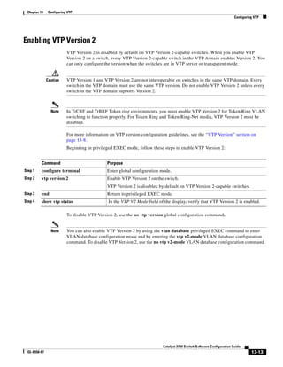 13-13
Catalyst 3750 Switch Software Configuration Guide
OL-8550-07
Chapter 13 Configuring VTP
Configuring VTP
Enabling VTP Version 2
VTP Version 2 is disabled by default on VTP Version 2-capable switches. When you enable VTP
Version 2 on a switch, every VTP Version 2-capable switch in the VTP domain enables Version 2. You
can only configure the version when the switches are in VTP server or transparent mode.
Caution VTP Version 1 and VTP Version 2 are not interoperable on switches in the same VTP domain. Every
switch in the VTP domain must use the same VTP version. Do not enable VTP Version 2 unless every
switch in the VTP domain supports Version 2.
Note In TrCRF and TrBRF Token ring environments, you must enable VTP Version 2 for Token Ring VLAN
switching to function properly. For Token Ring and Token Ring-Net media, VTP Version 2 must be
disabled.
For more information on VTP version configuration guidelines, see the “VTP Version” section on
page 13-8.
Beginning in privileged EXEC mode, follow these steps to enable VTP Version 2:
To disable VTP Version 2, use the no vtp version global configuration command.
Note You can also enable VTP Version 2 by using the vlan database privileged EXEC command to enter
VLAN database configuration mode and by entering the vtp v2-mode VLAN database configuration
command. To disable VTP Version 2, use the no vtp v2-mode VLAN database configuration command.
Command Purpose
Step 1 configure terminal Enter global configuration mode.
Step 2 vtp version 2 Enable VTP Version 2 on the switch.
VTP Version 2 is disabled by default on VTP Version 2-capable switches.
Step 3 end Return to privileged EXEC mode.
Step 4 show vtp status In the VTP V2 Mode field of the display, verify that VTP Version 2 is enabled.
 