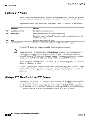 13-14
Catalyst 3750 Switch Software Configuration Guide
OL-8550-07
Chapter 13 Configuring VTP
Configuring VTP
Enabling VTP Pruning
Pruning increases available bandwidth by restricting flooded traffic to those trunk links that the traffic
must use to access the destination devices. You can only enable VTP pruning on a switch in VTP server
mode.
Beginning in privileged EXEC mode, follow these steps to enable VTP pruning in the VTP domain:
To disable VTP pruning, use the no vtp pruning global configuration command.
Note You can also enable VTP pruning by using the vlan database privileged EXEC command to enter
VLAN database configuration mode and entering the vtp pruning VLAN database configuration
command. To disable VTP pruning, use the no vtp pruning VLAN database configuration command.
You can also enable VTP Version 2 by using the vtp pruning privileged EXEC command.
Pruning is supported with VTP Version 1 and Version 2. If you enable pruning on the VTP server, it is
enabled for the entire VTP domain.
Only VLANs included in the pruning-eligible list can be pruned. By default, VLANs 2 through 1001 are
pruning-eligible on trunk ports. Reserved VLANs and extended-range VLANs cannot be pruned. To
change the pruning-eligible VLANs, see the “Changing the Pruning-Eligible List” section on
page 12-19.
Adding a VTP Client Switch to a VTP Domain
Before adding a VTP client to a VTP domain, always verify that its VTP configuration revision number
is lower than the configuration revision number of the other switches in the VTP domain. Switches in a
VTP domain always use the VLAN configuration of the switch with the highest VTP configuration
revision number. If you add a switch that has a revision number higher than the revision number in the
VTP domain, it can erase all VLAN information from the VTP server and VTP domain.
Command Purpose
Step 1 configure terminal Enter global configuration mode.
Step 2 vtp pruning Enable pruning in the VTP administrative domain.
By default, pruning is disabled. You need to enable pruning on only one switch
in VTP server mode.
Step 3 end Return to privileged EXEC mode.
Step 4 show vtp status Verify your entries in the VTP Pruning Mode field of the display.
 