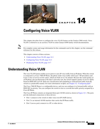 C H A P T E R
14-1
Catalyst 3750 Switch Software Configuration Guide
OL-8550-07
14
Configuring Voice VLAN
This chapter describes how to configure the voice VLAN feature on the Catalyst 2960 switch. Voice
VLAN is referred to as an auxiliary VLAN in some Catalyst 6500 family switch documentation.
Note For complete syntax and usage information for the commands used in this chapter, see the command
reference for this release.
This chapter consists of these sections:
• Understanding Voice VLAN, page 14-1
• Configuring Voice VLAN, page 14-3
• Displaying Voice VLAN, page 14-7
Understanding Voice VLAN
The voice VLAN feature enables access ports to carry IP voice traffic from an IP phone. When the switch
is connected to a Cisco 7960 IP Phone, the phone sends voice traffic with Layer 3 IP precedence and
Layer 2 class of service (CoS) values, which are both set to 5 by default. Because the sound quality of
an IP phone call can deteriorate if the data is unevenly sent, the switch supports quality of service (QoS)
based on IEEE 802.1p CoS. QoS uses classification and scheduling to send network traffic from the
switch in a predictable manner. For more information on QoS, see Chapter 32, “Configuring QoS.”
The Cisco 7960 IP Phone is a configurable device, and you can configure it to forward traffic with an
IEEE 802.1p priority. You can configure the switch to trust or override the traffic priority assigned by a
Cisco IP Phone.
The Cisco IP Phone contains an integrated three-port 10/100 switch as shown in Figure 14-1. The ports
provide dedicated connections to these devices:
• Port 1 connects to the switch or other voice-over-IP (VoIP) device.
• Port 2 is an internal 10/100 interface that carries the IP Phone traffic.
• Port 3 (access port) connects to a PC or other device.
 